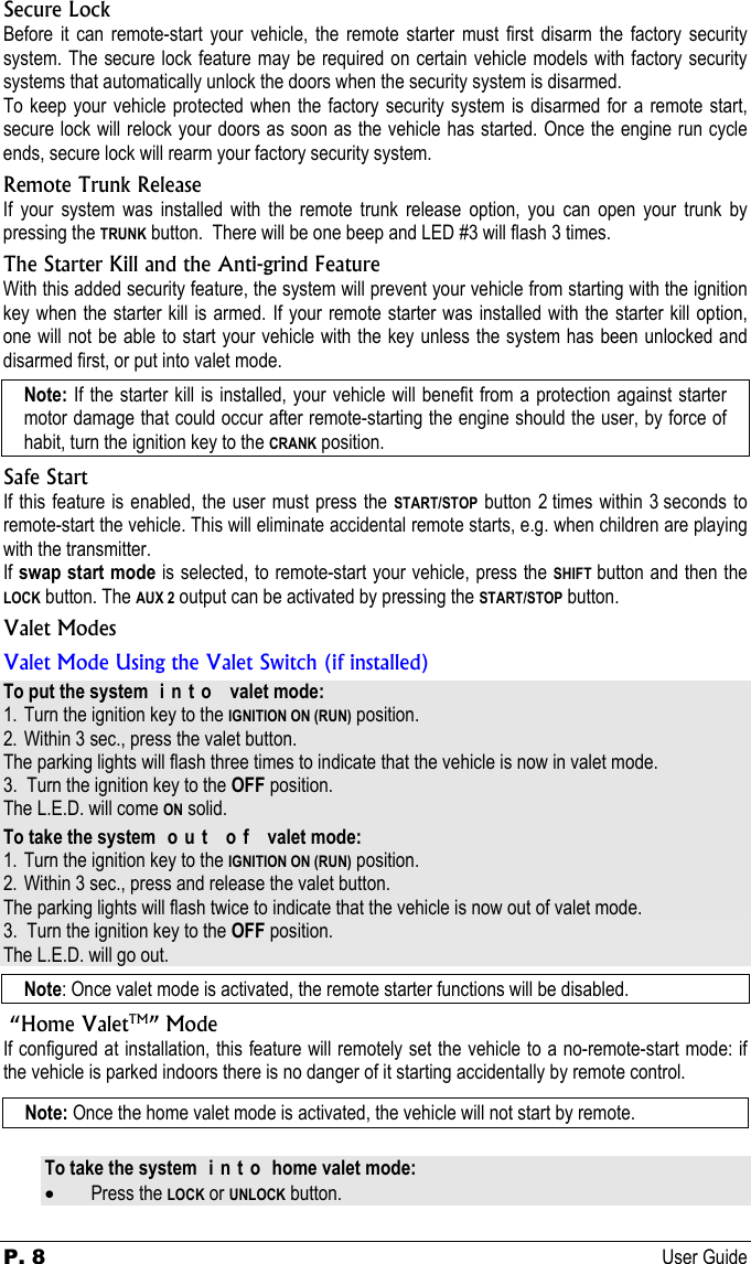P. 8 User Guide  Secure Lock Before it can remote-start your vehicle, the remote starter must first disarm the factory security system. The secure lock feature may be required on certain vehicle models with factory security systems that automatically unlock the doors when the security system is disarmed. To keep your vehicle protected when the factory security system is disarmed for a remote start, secure lock will relock your doors as soon as the vehicle has started. Once the engine run cycle ends, secure lock will rearm your factory security system. Remote Trunk Release If your system was installed with the remote trunk release option, you can open your trunk by pressing the TRUNK button.  There will be one beep and LED #3 will flash 3 times. The Starter Kill and the Anti-grind Feature With this added security feature, the system will prevent your vehicle from starting with the ignition key when the starter kill is armed. If your remote starter was installed with the starter kill option, one will not be able to start your vehicle with the key unless the system has been unlocked and disarmed first, or put into valet mode. Note: If the starter kill is installed, your vehicle will benefit from a protection against starter motor damage that could occur after remote-starting the engine should the user, by force of habit, turn the ignition key to the CRANK position. Safe Start If this feature is enabled, the user must press the START/STOP button 2 times within 3 seconds to remote-start the vehicle. This will eliminate accidental remote starts, e.g. when children are playing with the transmitter. If swap start mode is selected, to remote-start your vehicle, press the SHIFT button and then the LOCK button. The AUX 2 output can be activated by pressing the START/STOP button. Valet Modes Valet Mode Using the Valet Switch (if installed) To put the system  i n t o   valet mode: 1. Turn the ignition key to the IGNITION ON (RUN) position. 2. Within 3 sec., press the valet button. The parking lights will flash three times to indicate that the vehicle is now in valet mode.  3.  Turn the ignition key to the OFF position. The L.E.D. will come ON solid. To take the system  o u t   o f   valet mode: 1. Turn the ignition key to the IGNITION ON (RUN) position. 2. Within 3 sec., press and release the valet button.  The parking lights will flash twice to indicate that the vehicle is now out of valet mode. 3.  Turn the ignition key to the OFF position. The L.E.D. will go out. Note: Once valet mode is activated, the remote starter functions will be disabled.  “Home ValetTM” Mode If configured at installation, this feature will remotely set the vehicle to a no-remote-start mode: if the vehicle is parked indoors there is no danger of it starting accidentally by remote control.  Note: Once the home valet mode is activated, the vehicle will not start by remote. To take the system  i n t o  home valet mode: • Press the LOCK or UNLOCK button. 
