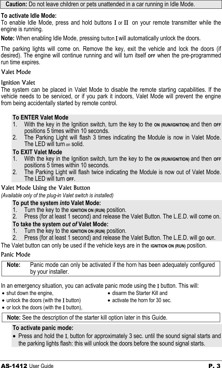 AS-1412 User Guide  P. 3 Caution: Do not leave children or pets unattended in a car running in Idle Mode.  To activate Idle Mode: To enable Idle Mode, press and hold buttons Ι or ΙΙ  on your remote transmitter while the engine is running.  Note: When enabling Idle Mode, pressing button Ι will automatically unlock the doors. The parking lights will come on. Remove the key, exit the vehicle and lock the doors (if desired). The engine will continue running and will turn itself OFF when the pre-programmed run time expires. Valet Mode Ignition Valet The system can be placed in Valet Mode to disable the remote starting capabilities. If the vehicle needs to be serviced, or if you park it indoors, Valet Mode will prevent the engine from being accidentally started by remote control.  To ENTER Valet Mode 1. With the key in the Ignition switch, turn the key to the ON (RUN/IGNITION) and then OFF positions 5 times within 10 seconds. 2. The Parking Light will flash 3 times indicating the Module is now in Valet Mode.  The LED will turn on solid. To EXIT Valet Mode 1. With the key in the Ignition switch, turn the key to the ON (RUN/IGNITION) and then OFF positions 5 times within 10 seconds. 2. The Parking Light will flash twice indicating the Module is now out of Valet Mode.  The LED will turn OFF. Valet Mode Using the Valet Button (Available only of the plug-in Valet switch is installed)  To put the system into Valet Mode: 1. Turn the key to the IGNITION ON (RUN) position. 2. Press (for at least 1 second) and release the Valet Button. The L.E.D. will come on. To take the system out of Valet Mode: 1. Turn the key to the IGNITION ON (RUN) position. 2. Press (for at least 1 second) and release the Valet Button. The L.E.D. will go OUT. The Valet button can only be used if the vehicle keys are in the IGNITION ON (RUN) position. Panic Mode Note:   Panic mode can only be activated if the horn has been adequately configured by your installer.  In an emergency situation, you can activate panic mode using the Ι button. This will: • shut down the engine, • unlock the doors (with the Ι button) • or lock the doors (with the Ι button), • disarm the Starter Kill and • activate the horn for 30 sec.  Note: See the description of the starter kill option later in this Guide. To activate panic mode: • Press and hold the Ι, button for approximately 3 sec. until the sound signal starts and the parking lights flash: this will unlock the doors before the sound signal starts. 