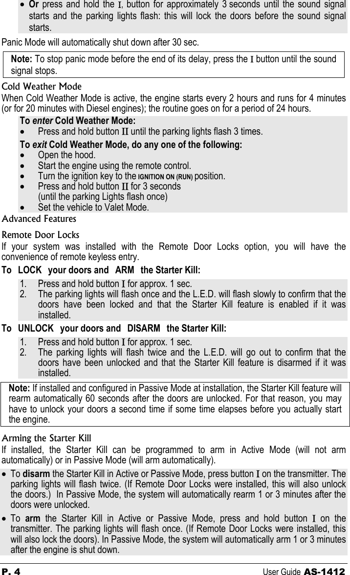 P. 4  User Guide AS-1412 • Or  press and hold the Ι,  button for approximately 3 seconds until the sound signal starts and the parking lights flash: this will lock the doors before the sound signal starts. Panic Mode will automatically shut down after 30 sec. Note: To stop panic mode before the end of its delay, press the Ι button until the sound signal stops. Cold Weather Mode When Cold Weather Mode is active, the engine starts every 2 hours and runs for 4 minutes (or for 20 minutes with Diesel engines); the routine goes on for a period of 24 hours. To enter Cold Weather Mode: • Press and hold button ΙΙ until the parking lights flash 3 times. To exit Cold Weather Mode, do any one of the following: • Open the hood. • Start the engine using the remote control. • Turn the ignition key to the IGNITION ON (RUN) position. • Press and hold button ΙΙ for 3 seconds (until the parking Lights flash once) • Set the vehicle to Valet Mode. Advanced Features Remote Door Locks If your system was installed with the Remote Door Locks option, you will have the convenience of remote keyless entry. To  LOCK  your doors and  ARM  the Starter Kill: 1. Press and hold button Ι for approx. 1 sec. 2. The parking lights will flash once and the L.E.D. will flash slowly to confirm that the doors have been locked and that the Starter Kill feature is enabled if it was installed. To  UNLOCK  your doors and  DISARM  the Starter Kill: 1. Press and hold button Ι for approx. 1 sec. 2. The parking lights will flash twice and the L.E.D. will go out to confirm that the doors have been unlocked and that the Starter Kill feature is disarmed if it was installed. Note: If installed and configured in Passive Mode at installation, the Starter Kill feature will rearm automatically 60 seconds after the doors are unlocked. For that reason, you may have to unlock your doors a second time if some time elapses before you actually start the engine. Arming the Starter Kill If installed, the Starter Kill can be programmed to arm in Active Mode (will not arm automatically) or in Passive Mode (will arm automatically). • To disarm the Starter Kill in Active or Passive Mode, press button Ι on the transmitter. The parking lights will flash twice. (If Remote Door Locks were installed, this will also unlock the doors.)  In Passive Mode, the system will automatically rearm 1 or 3 minutes after the doors were unlocked. • To  arm  the Starter Kill in Active or Passive Mode, press and hold button Ι on the transmitter. The parking lights will flash once. (If Remote Door Locks were installed, this will also lock the doors). In Passive Mode, the system will automatically arm 1 or 3 minutes after the engine is shut down. 