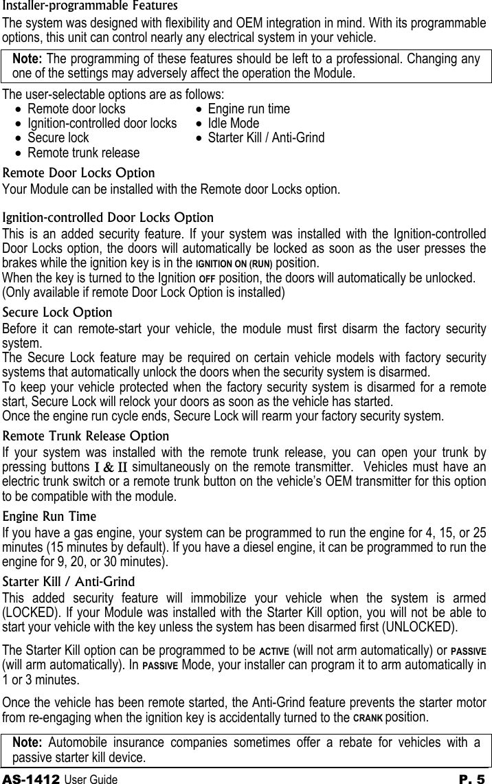 AS-1412 User Guide  P. 5  Installer-programmable Features The system was designed with flexibility and OEM integration in mind. With its programmable options, this unit can control nearly any electrical system in your vehicle.   Note: The programming of these features should be left to a professional. Changing any one of the settings may adversely affect the operation the Module. The user-selectable options are as follows: • Remote door locks • Ignition-controlled door locks • Secure lock • Remote trunk release • Engine run time • Idle Mode • Starter Kill / Anti-Grind Remote Door Locks Option Your Module can be installed with the Remote door Locks option. Ignition-controlled Door Locks Option  This is an added security feature. If your system was installed with the Ignition-controlled Door Locks option, the doors will automatically be locked as soon as the user presses the brakes while the ignition key is in the IGNITION ON (RUN) position. When the key is turned to the Ignition OFF position, the doors will automatically be unlocked. (Only available if remote Door Lock Option is installed) Secure Lock Option Before it can remote-start your vehicle, the module must first disarm the factory security system. The Secure Lock feature may be required on certain vehicle models with factory security systems that automatically unlock the doors when the security system is disarmed. To keep your vehicle protected when the factory security system is disarmed for a remote start, Secure Lock will relock your doors as soon as the vehicle has started. Once the engine run cycle ends, Secure Lock will rearm your factory security system. Remote Trunk Release Option If your system was installed with the remote trunk release, you can open your trunk by pressing buttons Ι &amp; ΙΙ simultaneously on the remote transmitter.  Vehicles must have an electric trunk switch or a remote trunk button on the vehicle’s OEM transmitter for this option to be compatible with the module. Engine Run Time If you have a gas engine, your system can be programmed to run the engine for 4, 15, or 25 minutes (15 minutes by default). If you have a diesel engine, it can be programmed to run the engine for 9, 20, or 30 minutes). Starter Kill / Anti-Grind This added security feature will immobilize your vehicle when the system is armed (LOCKED). If your Module was installed with the Starter Kill option, you will not be able to start your vehicle with the key unless the system has been disarmed first (UNLOCKED). The Starter Kill option can be programmed to be ACTIVE (will not arm automatically) or PASSIVE (will arm automatically). In PASSIVE Mode, your installer can program it to arm automatically in 1 or 3 minutes.   Once the vehicle has been remote started, the Anti-Grind feature prevents the starter motor from re-engaging when the ignition key is accidentally turned to the CRANK position.   Note: Automobile insurance companies sometimes offer a rebate for vehicles with a passive starter kill device.  