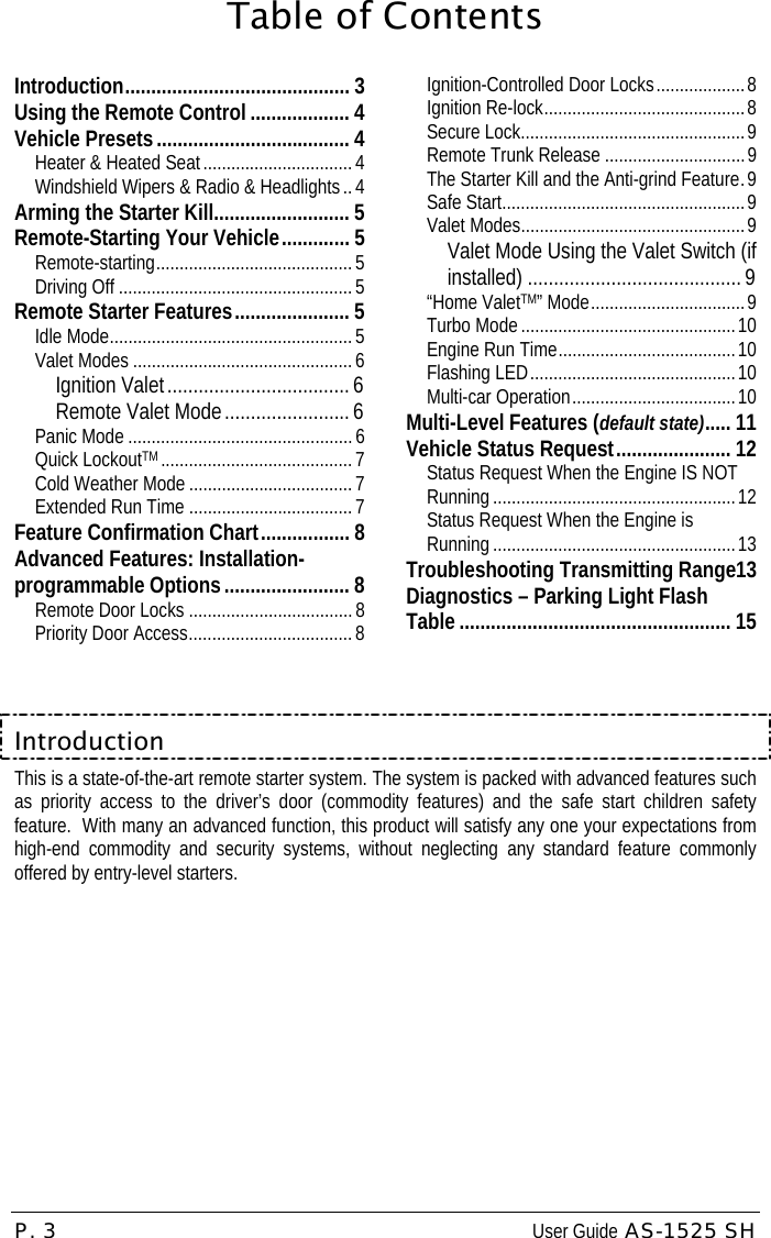 P. 3  User Guide AS-1525 SH Table of ContentsIntroduction........................................... 3 Using the Remote Control ................... 4 Vehicle Presets..................................... 4 Heater &amp; Heated Seat ................................4 Windshield Wipers &amp; Radio &amp; Headlights .. 4 Arming the Starter Kill.......................... 5 Remote-Starting Your Vehicle............. 5 Remote-starting..........................................5 Driving Off ..................................................5 Remote Starter Features...................... 5 Idle Mode....................................................5 Valet Modes ...............................................6 Ignition Valet...................................6 Remote Valet Mode........................ 6 Panic Mode ................................................6 Quick LockoutTM .........................................7 Cold Weather Mode ...................................7 Extended Run Time ................................... 7 Feature Confirmation Chart................. 8 Advanced Features: Installation-programmable Options........................ 8 Remote Door Locks ................................... 8 Priority Door Access................................... 8 Ignition-Controlled Door Locks...................8 Ignition Re-lock...........................................8 Secure Lock................................................9 Remote Trunk Release ..............................9 The Starter Kill and the Anti-grind Feature.9 Safe Start....................................................9 Valet Modes................................................9 Valet Mode Using the Valet Switch (if installed) ......................................... 9 “Home ValetTM” Mode.................................9 Turbo Mode ..............................................10 Engine Run Time......................................10 Flashing LED............................................10 Multi-car Operation...................................10 Multi-Level Features (default state)..... 11 Vehicle Status Request...................... 12 Status Request When the Engine IS NOT Running ....................................................12 Status Request When the Engine is Running ....................................................13 Troubleshooting Transmitting Range13 Diagnostics – Parking Light Flash Table .................................................... 15  Introduction This is a state-of-the-art remote starter system. The system is packed with advanced features such as priority access to the driver’s door (commodity features) and the safe start children safety feature.  With many an advanced function, this product will satisfy any one your expectations from high-end commodity and security systems, without neglecting any standard feature commonly offered by entry-level starters. 