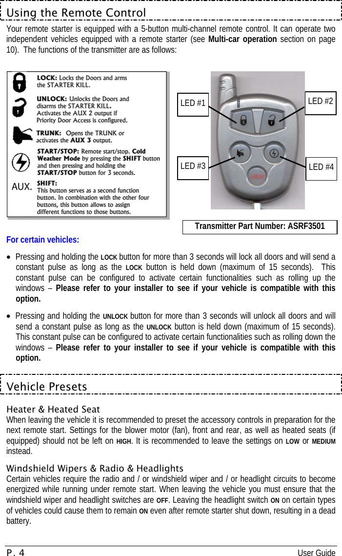 P. 4 User Guide  Using the Remote Control Your remote starter is equipped with a 5-button multi-channel remote control. It can operate two independent vehicles equipped with a remote starter (see Multi-car operation section on page 10).  The functions of the transmitter are as follows:       Picture serves as example only. For certain vehicles: •  Pressing and holding the LOCK button for more than 3 seconds will lock all doors and will send a constant pulse as long as the LOCK button is held down (maximum of 15 seconds).  This constant pulse can be configured to activate certain functionalities such as rolling up the windows – Please refer to your installer to see if your vehicle is compatible with this option. •  Pressing and holding the UNLOCK button for more than 3 seconds will unlock all doors and will send a constant pulse as long as the UNLOCK button is held down (maximum of 15 seconds).  This constant pulse can be configured to activate certain functionalities such as rolling down the windows – Please refer to your installer to see if your vehicle is compatible with this option.  Vehicle Presets Heater &amp; Heated Seat When leaving the vehicle it is recommended to preset the accessory controls in preparation for the next remote start. Settings for the blower motor (fan), front and rear, as well as heated seats (if equipped) should not be left on HIGH. It is recommended to leave the settings on LOW or MEDIUM instead. Windshield Wipers &amp; Radio &amp; Headlights Certain vehicles require the radio and / or windshield wiper and / or headlight circuits to become energized while running under remote start. When leaving the vehicle you must ensure that the windshield wiper and headlight switches are OFF. Leaving the headlight switch ON on certain types of vehicles could cause them to remain ON even after remote starter shut down, resulting in a dead battery. LED #2 LED #4 LED #1 LED #3 Transmitter Part Number: ASRF3501 