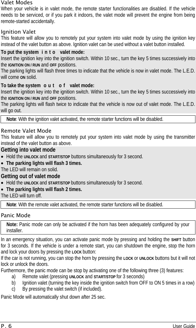 P. 6 User Guide  Valet Modes When your vehicle is in valet mode, the remote starter functionalities are disabled. If the vehicle needs to be serviced, or if you park it indoors, the valet mode will prevent the engine from being remote-started accidentally. Ignition Valet This feature will allow you to remotely put your system into valet mode by using the ignition key instead of the valet button as above. Ignition valet can be used without a valet button installed. To put the system  i n t o   valet mode: Insert the ignition key into the ignition switch. Within 10 sec., turn the key 5 times successively into the IGNITION ON / RUN and OFF positions. The parking lights will flash three times to indicate that the vehicle is now in valet mode. The L.E.D. will come ON solid. To take the system  o u t   o f   valet mode: Insert the ignition key into the ignition switch. Within 10 sec., turn the key 5 times successively into the IGNITION ON / RUN and OFF positions. The parking lights will flash twice to indicate that the vehicle is now out of valet mode. The L.E.D. will go out. Note: With the ignition valet activated, the remote starter functions will be disabled. Remote Valet Mode This feature will allow you to remotely put your system into valet mode by using the transmitter instead of the valet button as above. Getting into valet mode •  Hold the UNLOCK and START/STOP buttons simultaneously for 3 second. •  The parking lights will flash 3 times. The LED will remain on solid. Getting out of valet mode •  Hold the UNLOCK and START/STOP buttons simultaneously for 3 second. •  The parking lights will flash 2 times. The LED will turn off. Note: With the remote valet activated, the remote starter functions will be disabled. Panic Mode Note: Panic mode can only be activated if the horn has been adequately configured by your installer. In an emergency situation, you can activate panic mode by pressing and holding the SHIFT button for 3 seconds. If the vehicle is under a remote start, you can shutdown the engine, stop the horn and lock your doors by pressing the LOCK button: If the car is not running, you can stop the horn by pressing the LOCK or UNLOCK buttons but it will not lock or unlock the doors. Furthermore, the panic mode can be stop by activating one of the following three (3) features: a)  Remote valet (pressing UNLOCK and START/STOP for 3 seconds) b)  Ignition valet (turning the key inside the ignition switch from OFF to ON 5 times in a row) c)  By pressing the valet switch (if included). Panic Mode will automatically shut down after 25 sec. 