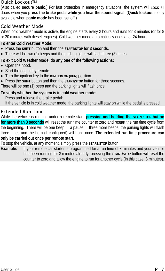 User Guide P. 7   Quick LockoutTM (Also called secure panic.) For fast protection in emergency situations, the system will LOCK all doors when you press the brake pedal while you hear the sound signal. (Quick lockout is only available when panic mode has been set off.) Cold Weather Mode When cold weather mode is active, the engine starts every 2 hours and runs for 3 minutes (or for 8 or 20 minutes with diesel engines). Cold weather mode automatically ends after 24 hours. To enter Cold Weather Mode: •  Press the SHIFT button and then the START/STOP for 3 seconds. •  There will be two (2) beeps and the parking lights will flash three (3) times. To exit Cold Weather Mode, do any one of the following actions: •  Open the hood.  •  Start the engine by remote. •  Turn the ignition key to the IGNITION ON (RUN) position. •  Press the SHIFT button and then the START/STOP button for three seconds. There will be one (1) beep and the parking lights will flash once. To verify whether the system is in cold weather mode:   Press and release the brake pedal:   If the vehicle is in cold weather mode, the parking lights will stay on while the pedal is pressed. Extended Run Time While the vehicle is running under a remote start, pressing and holding the START/STOP button for more than 3 seconds will reset the run time counter to zero and restart the run time cycle from the beginning.  There will be one beep ⎯a pause⎯ three more beeps; the parking lights will flash three times and the horn (if configured) will honk once. The extended run time procedure can only be carried out once per remote start.    To stop the vehicle, at any moment, simply press the START/STOP button.  Example:   If your remote car starter is programmed for a run time of 3 minutes and your vehicle has been running for 3 minutes already, pressing the START/STOP button will reset the counter to zero and allow the engine to run for another cycle (in this case, 3 minutes). 