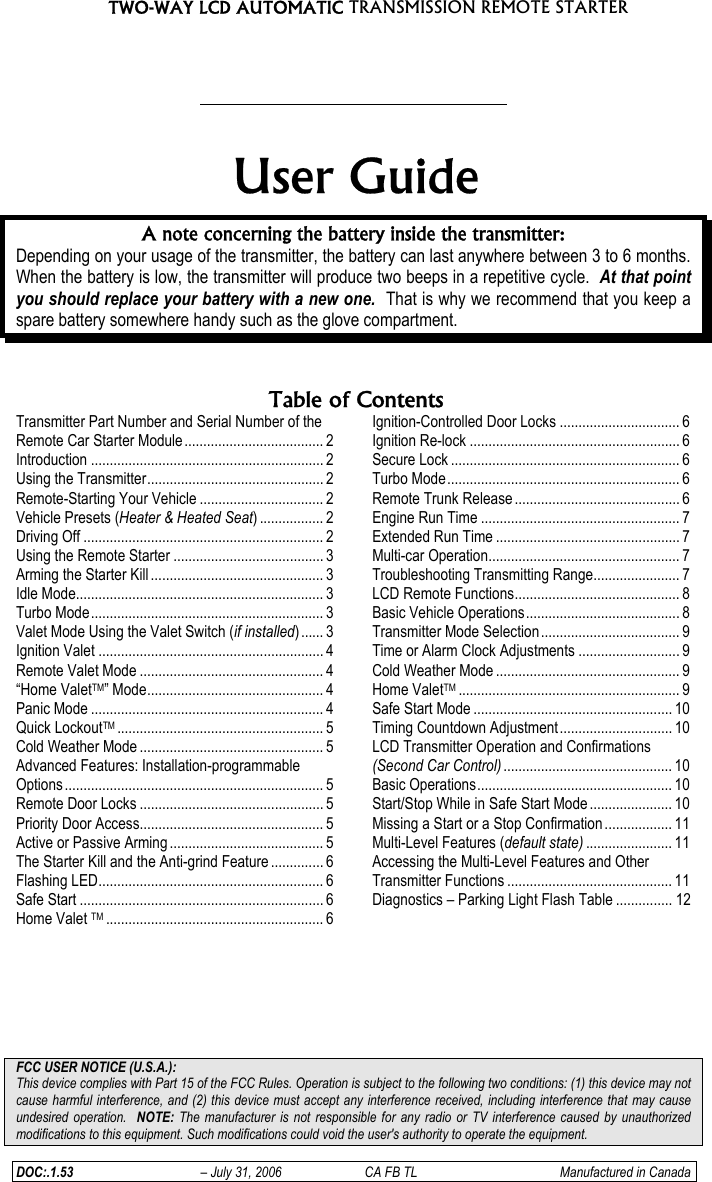 TWO-WAY LCD AUTOMATIC TRANSMISSION REMOTE STARTER  DOC:.1.53  – July 31, 2006  CA FB TL  Manufactured in Canada    User Guide A note concerning the battery inside the transmitter: Depending on your usage of the transmitter, the battery can last anywhere between 3 to 6 months.  When the battery is low, the transmitter will produce two beeps in a repetitive cycle.  At that point you should replace your battery with a new one.  That is why we recommend that you keep a spare battery somewhere handy such as the glove compartment.   Table of ContentsTransmitter Part Number and Serial Number of the Remote Car Starter Module..................................... 2 Introduction .............................................................. 2 Using the Transmitter............................................... 2 Remote-Starting Your Vehicle ................................. 2 Vehicle Presets (Heater &amp; Heated Seat) ................. 2 Driving Off ................................................................ 2 Using the Remote Starter ........................................ 3 Arming the Starter Kill .............................................. 3 Idle Mode.................................................................. 3 Turbo Mode.............................................................. 3 Valet Mode Using the Valet Switch (if installed)...... 3 Ignition Valet ............................................................ 4 Remote Valet Mode ................................................. 4 “Home ValetTM” Mode............................................... 4 Panic Mode .............................................................. 4 Quick LockoutTM ....................................................... 5 Cold Weather Mode ................................................. 5 Advanced Features: Installation-programmable Options ..................................................................... 5 Remote Door Locks ................................................. 5 Priority Door Access................................................. 5 Active or Passive Arming ......................................... 5 The Starter Kill and the Anti-grind Feature .............. 6 Flashing LED............................................................ 6 Safe Start ................................................................. 6 Home Valet TM .......................................................... 6 Ignition-Controlled Door Locks ................................ 6 Ignition Re-lock ........................................................ 6 Secure Lock ............................................................. 6 Turbo Mode.............................................................. 6 Remote Trunk Release ............................................ 6 Engine Run Time ..................................................... 7 Extended Run Time ................................................. 7 Multi-car Operation................................................... 7 Troubleshooting Transmitting Range....................... 7 LCD Remote Functions............................................ 8 Basic Vehicle Operations......................................... 8 Transmitter Mode Selection ..................................... 9 Time or Alarm Clock Adjustments ........................... 9 Cold Weather Mode ................................................. 9 Home ValetTM ........................................................... 9 Safe Start Mode ..................................................... 10 Timing Countdown Adjustment.............................. 10 LCD Transmitter Operation and Confirmations (Second Car Control) ............................................. 10 Basic Operations.................................................... 10 Start/Stop While in Safe Start Mode ...................... 10 Missing a Start or a Stop Confirmation.................. 11 Multi-Level Features (default state) ....................... 11 Accessing the Multi-Level Features and Other Transmitter Functions ............................................ 11 Diagnostics – Parking Light Flash Table ............... 12       FCC USER NOTICE (U.S.A.):  This device complies with Part 15 of the FCC Rules. Operation is subject to the following two conditions: (1) this device may not cause harmful interference, and (2) this device must accept any interference received, including interference that may cause undesired operation.  NOTE: The manufacturer is not responsible for any radio or TV interference caused by unauthorized modifications to this equipment. Such modifications could void the user&apos;s authority to operate the equipment. 