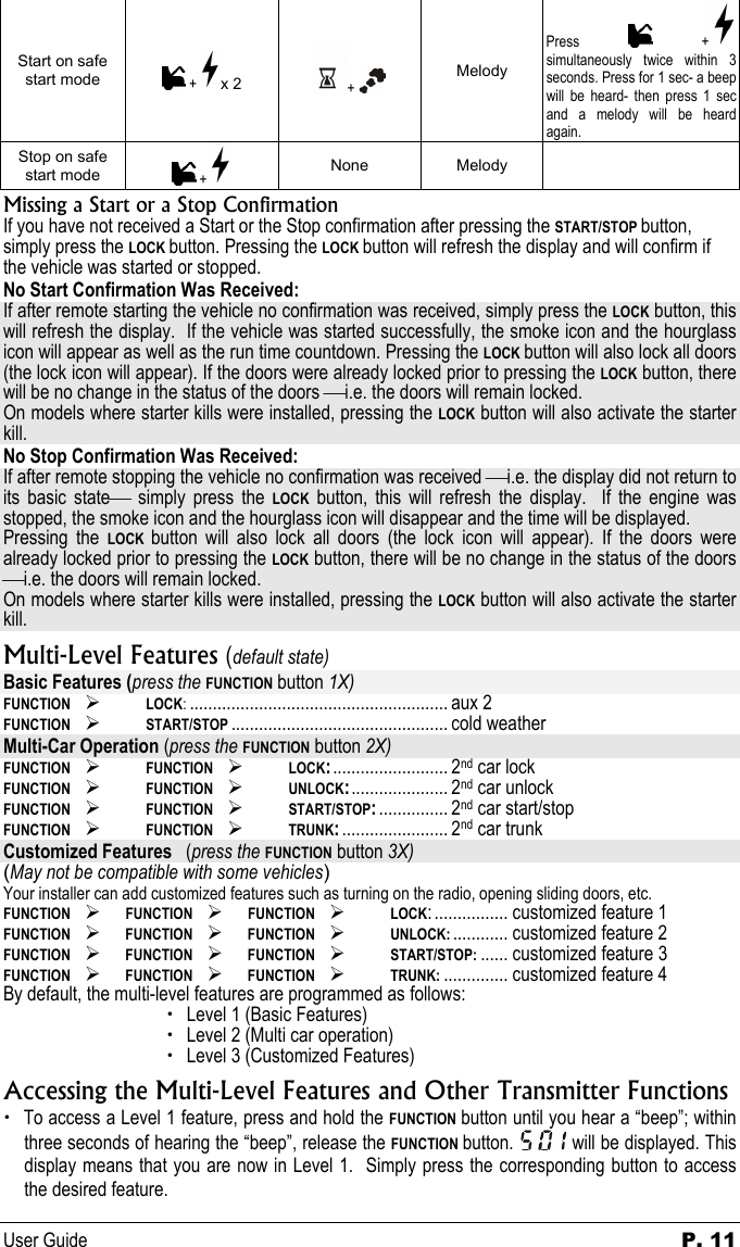 User Guide  P. 11 Start on safe start mode   + x 2  +   Melody Press   + simultaneously twice within 3 seconds. Press for 1 sec- a beep will be heard- then press 1 sec and a melody will be heard again.  Stop on safe start mode   +  None Melody   Missing a Start or a Stop Confirmation If you have not received a Start or the Stop confirmation after pressing the START/STOP button, simply press the LOCK button. Pressing the LOCK button will refresh the display and will confirm if the vehicle was started or stopped.  No Start Confirmation Was Received: If after remote starting the vehicle no confirmation was received, simply press the LOCK button, this will refresh the display.  If the vehicle was started successfully, the smoke icon and the hourglass icon will appear as well as the run time countdown. Pressing the LOCK button will also lock all doors (the lock icon will appear). If the doors were already locked prior to pressing the LOCK button, there will be no change in the status of the doors i.e. the doors will remain locked.   On models where starter kills were installed, pressing the LOCK button will also activate the starter kill.   No Stop Confirmation Was Received: If after remote stopping the vehicle no confirmation was received i.e. the display did not return to its basic state simply press the LOCK button, this will refresh the display.  If the engine was stopped, the smoke icon and the hourglass icon will disappear and the time will be displayed.  Pressing the LOCK  button will also lock all doors (the lock icon will appear). If the doors were already locked prior to pressing the LOCK button, there will be no change in the status of the doors i.e. the doors will remain locked.   On models where starter kills were installed, pressing the LOCK button will also activate the starter kill.   Multi-Level Features (default state) Basic Features (press the FUNCTION button 1X) FUNCTION   ¾ LOCK:........................................................ aux 2 FUNCTION  ¾ START/STOP ............................................... cold weather Multi-Car Operation (press the FUNCTION button 2X) FUNCTION ¾ FUNCTION ¾ LOCK:......................... 2nd car lock FUNCTION ¾ FUNCTION ¾ UNLOCK:..................... 2nd car unlock FUNCTION ¾ FUNCTION ¾ START/STOP:............... 2nd car start/stop FUNCTION ¾ FUNCTION ¾ TRUNK:....................... 2nd car trunk Customized Features   (press the FUNCTION button 3X) (May not be compatible with some vehicles) Your installer can add customized features such as turning on the radio, opening sliding doors, etc. FUNCTION ¾ FUNCTION  ¾ FUNCTION ¾ LOCK:................ customized feature 1 FUNCTION  ¾ FUNCTION ¾ FUNCTION ¾ UNLOCK: ............ customized feature 2 FUNCTION  ¾ FUNCTION ¾ FUNCTION ¾ START/STOP: ...... customized feature 3 FUNCTION  ¾ FUNCTION ¾ FUNCTION ¾ TRUNK: .............. customized feature 4 By default, the multi-level features are programmed as follows: x Level 1 (Basic Features) x Level 2 (Multi car operation) x Level 3 (Customized Features) Accessing the Multi-Level Features and Other Transmitter Functions  x To access a Level 1 feature, press and hold the FUNCTION button until you hear a “beep”; within three seconds of hearing the “beep”, release the FUNCTION button.   will be displayed. This display means that you are now in Level 1.  Simply press the corresponding button to access the desired feature. 