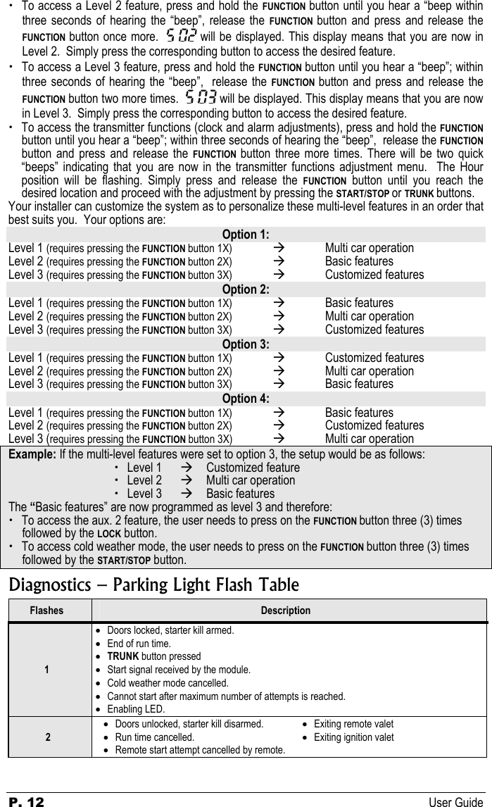 P. 12 User Guide  x To access a Level 2 feature, press and hold the FUNCTION  button until you hear a “beep within three seconds of hearing the “beep”, release the FUNCTION  button and press and release the FUNCTION  button once more.   will be displayed. This display means that you are now in Level 2.  Simply press the corresponding button to access the desired feature. x To access a Level 3 feature, press and hold the FUNCTION button until you hear a “beep”; within three seconds of hearing the “beep”,  release the FUNCTION  button and press and release the FUNCTION button two more times.   will be displayed. This display means that you are now in Level 3.  Simply press the corresponding button to access the desired feature. x To access the transmitter functions (clock and alarm adjustments), press and hold the FUNCTION button until you hear a “beep”; within three seconds of hearing the “beep”,  release the FUNCTION button and press and release the FUNCTION  button three more times. There will be two quick “beeps” indicating that you are now in the transmitter functions adjustment menu.  The Hour position will be flashing. Simply press and release the FUNCTION button until you reach the desired location and proceed with the adjustment by pressing the START/STOP or TRUNK buttons. Your installer can customize the system as to personalize these multi-level features in an order that best suits you.  Your options are: Option 1: Level 1 (requires pressing the FUNCTION button 1X)  Æ  Multi car operation  Level 2 (requires pressing the FUNCTION button 2X)  Æ Basic features  Level 3 (requires pressing the FUNCTION button 3X)  Æ Customized features  Option 2: Level 1 (requires pressing the FUNCTION button 1X)  Æ Basic features  Level 2 (requires pressing the FUNCTION button 2X)  Æ  Multi car operation  Level 3 (requires pressing the FUNCTION button 3X)  Æ Customized features  Option 3: Level 1 (requires pressing the FUNCTION button 1X)  Æ  Customized features  Level 2 (requires pressing the FUNCTION button 2X)  Æ  Multi car operation  Level 3 (requires pressing the FUNCTION button 3X)  Æ  Basic features  Option 4: Level 1 (requires pressing the FUNCTION button 1X)  Æ  Basic features  Level 2 (requires pressing the FUNCTION button 2X)  Æ Customized features  Level 3 (requires pressing the FUNCTION button 3X)  Æ  Multi car operation Example: If the multi-level features were set to option 3, the setup would be as follows: x Level 1   Æ  Customized feature  x Level 2   Æ   Multi car operation  x Level 3   Æ Basic features The “Basic features” are now programmed as level 3 and therefore: x To access the aux. 2 feature, the user needs to press on the FUNCTION button three (3) times followed by the LOCK button. x To access cold weather mode, the user needs to press on the FUNCTION button three (3) times followed by the START/STOP button. Diagnostics – Parking Light Flash Table Flashes  Description 1 • Doors locked, starter kill armed. • End of run time. • TRUNK button pressed • Start signal received by the module. • Cold weather mode cancelled. • Cannot start after maximum number of attempts is reached. • Enabling LED.  2 • Doors unlocked, starter kill disarmed. • Run time cancelled. • Remote start attempt cancelled by remote. • Exiting remote valet • Exiting ignition valet  