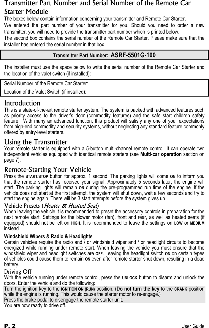 P. 2 User Guide   Transmitter Part Number and Serial Number of the Remote Car Starter Module The boxes below contain information concerning your transmitter and Remote Car Starter. We entered the part number of your transmitter for you. Should you need to order a new transmitter, you will need to provide the transmitter part number which is printed below. The second box contains the serial number of the Remote Car Starter. Please make sure that the installer has entered the serial number in that box. Transmitter Part Number:  ASRF-5501G-100 The installer must use the space below to write the serial number of the Remote Car Starter and the location of the valet switch (if installed): Serial Number of the Remote Car Starter: Location of the Valet Switch (if installed): Introduction This is a state-of-the-art remote starter system. The system is packed with advanced features such as priority access to the driver’s door (commodity features) and the safe start children safety feature.  With many an advanced function, this product will satisfy any one of your expectations from high-end commodity and security systems, without neglecting any standard feature commonly offered by entry-level starters. Using the Transmitter Your remote starter is equipped with a 5-button multi-channel remote control. It can operate two independent vehicles equipped with identical remote starters (see Multi-car operation section on page 7). Remote-Starting Your Vehicle Press the START/STOP button for approx. 1 second. The parking lights will come ON to inform you that the remote starter has received your signal. Approximately 5 seconds later, the engine will start. The parking lights will remain ON during the pre-programmed run time of the engine. If the vehicle does not start at the first attempt, the system will shut down, wait a few seconds and try to start the engine again. There will be 3 start attempts before the system gives up. Vehicle Presets (Heater &amp; Heated Seat) When leaving the vehicle it is recommended to preset the accessory controls in preparation for the next remote start. Settings for the blower motor (fan), front and rear, as well as heated seats (if equipped) should not be left on HIGH. It is recommended to leave the settings on LOW or MEDIUM instead. Windshield Wipers &amp; Radio &amp; Headlights Certain vehicles require the radio and / or windshield wiper and / or headlight circuits to become energized while running under remote start. When leaving the vehicle you must ensure that the windshield wiper and headlight switches are OFF. Leaving the headlight switch ON on certain types of vehicles could cause them to remain ON even after remote starter shut down, resulting in a dead battery. Driving Off With the vehicle running under remote control, press the UNLOCK button to disarm and unlock the doors. Enter the vehicle and do the following: Turn the ignition key to the IGNITION ON (RUN) position. (Do not turn the key to the CRANK position while the engine is running. This would cause the starter motor to re-engage.) Press the brake pedal to disengage the remote starter unit. You are now ready to drive off. 