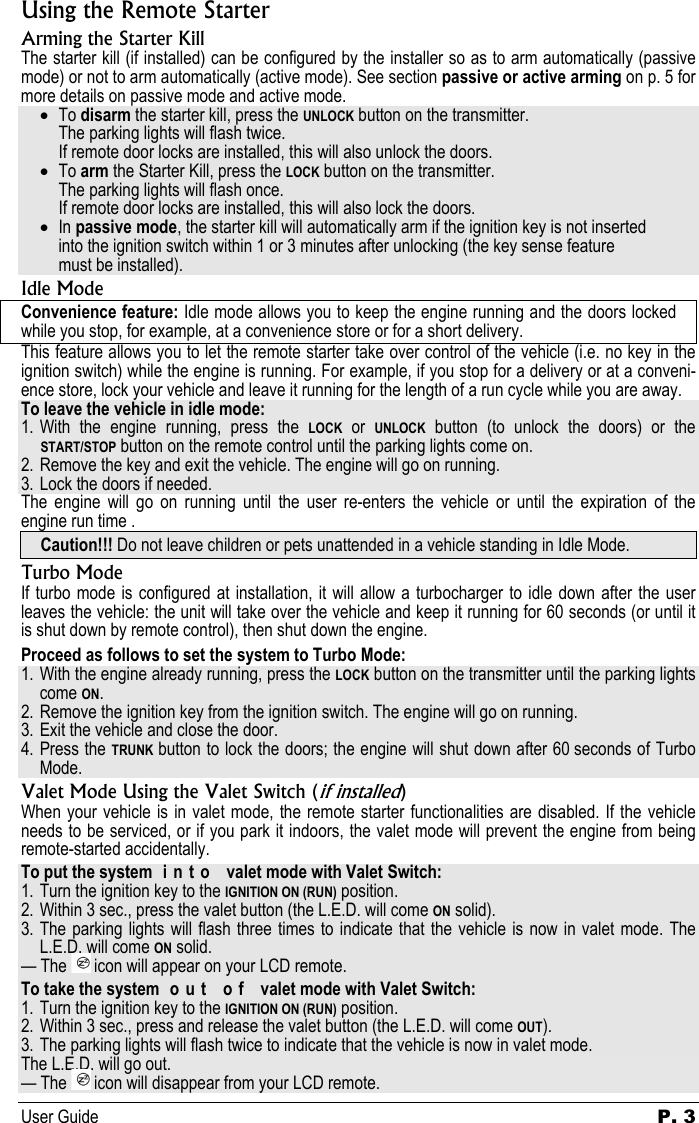 User Guide   P. 3   Using the Remote Starter Arming the Starter Kill The starter kill (if installed) can be configured by the installer so as to arm automatically (passive mode) or not to arm automatically (active mode). See section passive or active arming on p. 5 for more details on passive mode and active mode. • To disarm the starter kill, press the UNLOCK button on the transmitter.   The parking lights will flash twice.    If remote door locks are installed, this will also unlock the doors. • To arm the Starter Kill, press the LOCK button on the transmitter.   The parking lights will flash once.    If remote door locks are installed, this will also lock the doors. • In passive mode, the starter kill will automatically arm if the ignition key is not inserted   into the ignition switch within 1 or 3 minutes after unlocking (the key sense feature    must be installed). Idle Mode Convenience feature: Idle mode allows you to keep the engine running and the doors locked while you stop, for example, at a convenience store or for a short delivery. This feature allows you to let the remote starter take over control of the vehicle (i.e. no key in the ignition switch) while the engine is running. For example, if you stop for a delivery or at a conveni-ence store, lock your vehicle and leave it running for the length of a run cycle while you are away. To leave the vehicle in idle mode: 1. With the engine running, press the LOCK or UNLOCK button (to unlock the doors) or the START/STOP button on the remote control until the parking lights come on. 2. Remove the key and exit the vehicle. The engine will go on running. 3. Lock the doors if needed. The engine will go on running until the user re-enters the vehicle or until the expiration of the engine run time . Caution!!! Do not leave children or pets unattended in a vehicle standing in Idle Mode. Turbo Mode If turbo mode is configured at installation, it will allow a turbocharger to idle down after the user leaves the vehicle: the unit will take over the vehicle and keep it running for 60 seconds (or until it is shut down by remote control), then shut down the engine. Proceed as follows to set the system to Turbo Mode: 1. With the engine already running, press the LOCK button on the transmitter until the parking lights come ON. 2. Remove the ignition key from the ignition switch. The engine will go on running. 3. Exit the vehicle and close the door. 4. Press the TRUNK button to lock the doors; the engine will shut down after 60 seconds of Turbo Mode. Valet Mode Using the Valet Switch (if installed) When your vehicle is in valet mode, the remote starter functionalities are disabled. If the vehicle needs to be serviced, or if you park it indoors, the valet mode will prevent the engine from being remote-started accidentally. To put the system  i n t o   valet mode with Valet Switch: 1. Turn the ignition key to the IGNITION ON (RUN) position. 2. Within 3 sec., press the valet button (the L.E.D. will come ON solid). 3. The parking lights will flash three times to indicate that the vehicle is now in valet mode. The L.E.D. will come ON solid. — The   icon will appear on your LCD remote. To take the system  o u t   o f   valet mode with Valet Switch: 1. Turn the ignition key to the IGNITION ON (RUN) position. 2. Within 3 sec., press and release the valet button (the L.E.D. will come OUT).  3. The parking lights will flash twice to indicate that the vehicle is now in valet mode. The L.E.D. will go out. — The   icon will disappear from your LCD remote. 