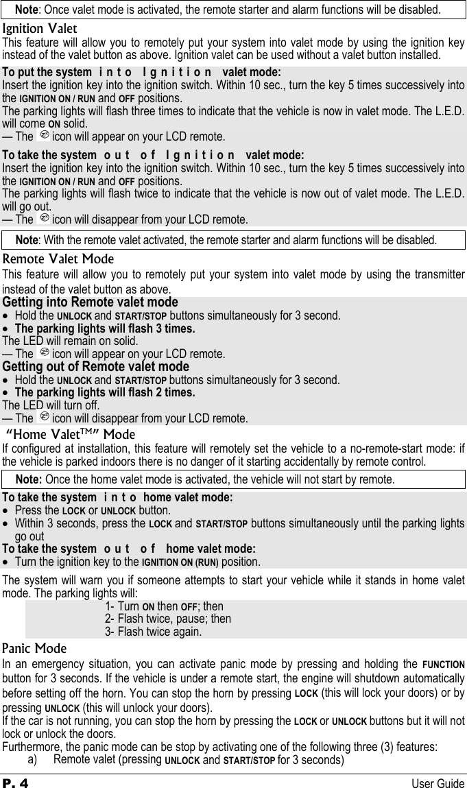 P. 4 User Guide  Note: Once valet mode is activated, the remote starter and alarm functions will be disabled. Ignition Valet This feature will allow you to remotely put your system into valet mode by using the ignition key instead of the valet button as above. Ignition valet can be used without a valet button installed. To put the system  i n t o   I g n i t i o n   valet mode: Insert the ignition key into the ignition switch. Within 10 sec., turn the key 5 times successively into the IGNITION ON / RUN and OFF positions. The parking lights will flash three times to indicate that the vehicle is now in valet mode. The L.E.D. will come ON solid. — The   icon will appear on your LCD remote. To take the system  out  of  Ignition  valet mode: Insert the ignition key into the ignition switch. Within 10 sec., turn the key 5 times successively into the IGNITION ON / RUN and OFF positions. The parking lights will flash twice to indicate that the vehicle is now out of valet mode. The L.E.D. will go out. — The   icon will disappear from your LCD remote. Note: With the remote valet activated, the remote starter and alarm functions will be disabled. Remote Valet Mode This feature will allow you to remotely put your system into valet mode by using the transmitter instead of the valet button as above. Getting into Remote valet mode • Hold the UNLOCK and START/STOP buttons simultaneously for 3 second. • The parking lights will flash 3 times. The LED will remain on solid. — The   icon will appear on your LCD remote. Getting out of Remote valet mode • Hold the UNLOCK and START/STOP buttons simultaneously for 3 second. • The parking lights will flash 2 times. The LED will turn off. — The   icon will disappear from your LCD remote.  “Home ValetTM” Mode If configured at installation, this feature will remotely set the vehicle to a no-remote-start mode: if the vehicle is parked indoors there is no danger of it starting accidentally by remote control.  Note: Once the home valet mode is activated, the vehicle will not start by remote. To take the system  i n t o  home valet mode: • Press the LOCK or UNLOCK button. • Within 3 seconds, press the LOCK and START/STOP buttons simultaneously until the parking lights go out To take the system  o u t   o f   home valet mode: • Turn the ignition key to the IGNITION ON (RUN) position. The system will warn you if someone attempts to start your vehicle while it stands in home valet mode. The parking lights will: 1- Turn ON then OFF; then 2- Flash twice, pause; then 3- Flash twice again. Panic Mode In an emergency situation, you can activate panic mode by pressing and holding the FUNCTION button for 3 seconds. If the vehicle is under a remote start, the engine will shutdown automatically before setting off the horn. You can stop the horn by pressing LOCK (this will lock your doors) or by pressing UNLOCK (this will unlock your doors).  If the car is not running, you can stop the horn by pressing the LOCK or UNLOCK buttons but it will not lock or unlock the doors. Furthermore, the panic mode can be stop by activating one of the following three (3) features: a) Remote valet (pressing UNLOCK and START/STOP for 3 seconds) 