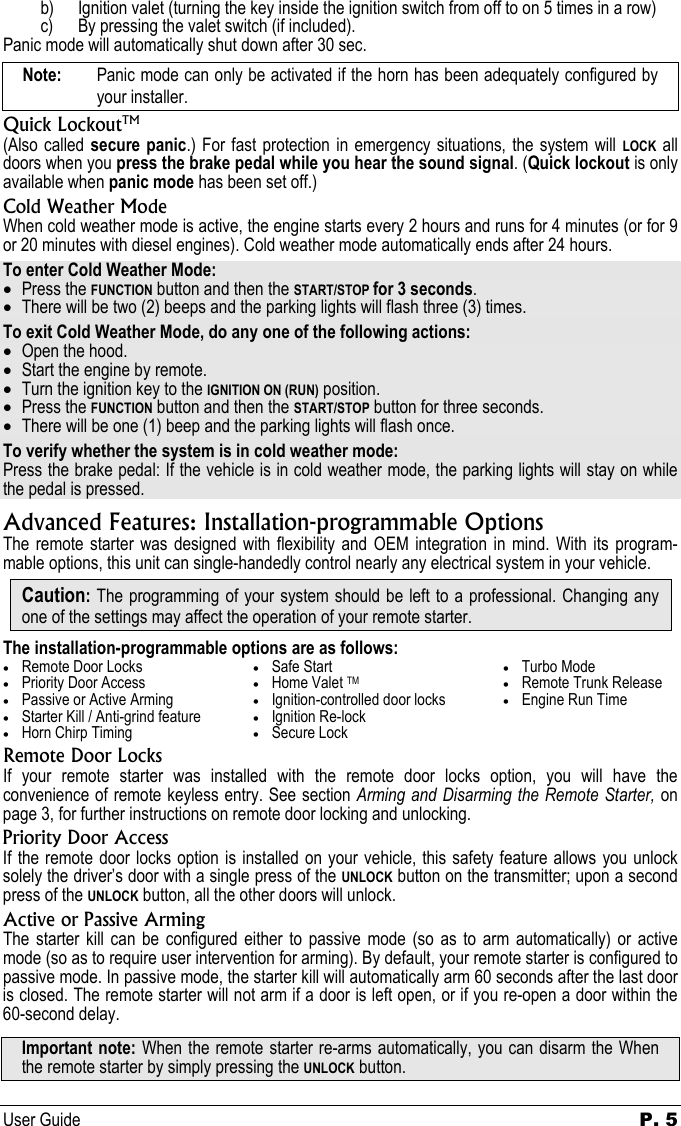 User Guide   P. 5   b) Ignition valet (turning the key inside the ignition switch from off to on 5 times in a row) c) By pressing the valet switch (if included). Panic mode will automatically shut down after 30 sec. Note:   Panic mode can only be activated if the horn has been adequately configured by your installer. Quick LockoutTM (Also called secure panic.) For fast protection in emergency situations, the system will LOCK all doors when you press the brake pedal while you hear the sound signal. (Quick lockout is only available when panic mode has been set off.) Cold Weather Mode When cold weather mode is active, the engine starts every 2 hours and runs for 4 minutes (or for 9 or 20 minutes with diesel engines). Cold weather mode automatically ends after 24 hours. To enter Cold Weather Mode: • Press the FUNCTION button and then the START/STOP for 3 seconds. • There will be two (2) beeps and the parking lights will flash three (3) times. To exit Cold Weather Mode, do any one of the following actions: • Open the hood.  • Start the engine by remote. • Turn the ignition key to the IGNITION ON (RUN) position. • Press the FUNCTION button and then the START/STOP button for three seconds. • There will be one (1) beep and the parking lights will flash once. To verify whether the system is in cold weather mode: Press the brake pedal: If the vehicle is in cold weather mode, the parking lights will stay on while the pedal is pressed. Advanced Features: Installation-programmable Options The remote starter was designed with flexibility and OEM integration in mind. With its program-mable options, this unit can single-handedly control nearly any electrical system in your vehicle. Caution: The programming of your system should be left to a professional. Changing any one of the settings may affect the operation of your remote starter. The installation-programmable options are as follows: • Remote Door Locks • Priority Door Access • Passive or Active Arming • Starter Kill / Anti-grind feature • Horn Chirp Timing • Safe Start • Home Valet TM • Ignition-controlled door locks • Ignition Re-lock • Secure Lock • Turbo Mode • Remote Trunk Release • Engine Run Time   Remote Door Locks If your remote starter was installed with the remote door locks option, you will have the convenience of remote keyless entry. See section Arming and Disarming the Remote Starter, on page 3, for further instructions on remote door locking and unlocking. Priority Door Access If the remote door locks option is installed on your vehicle, this safety feature allows you unlock solely the driver’s door with a single press of the UNLOCK button on the transmitter; upon a second press of the UNLOCK button, all the other doors will unlock. Active or Passive Arming The starter kill can be configured either to passive mode (so as to arm automatically) or active mode (so as to require user intervention for arming). By default, your remote starter is configured to passive mode. In passive mode, the starter kill will automatically arm 60 seconds after the last door is closed. The remote starter will not arm if a door is left open, or if you re-open a door within the 60-second delay. Important note: When the remote starter re-arms automatically, you can disarm the When the remote starter by simply pressing the UNLOCK button. 