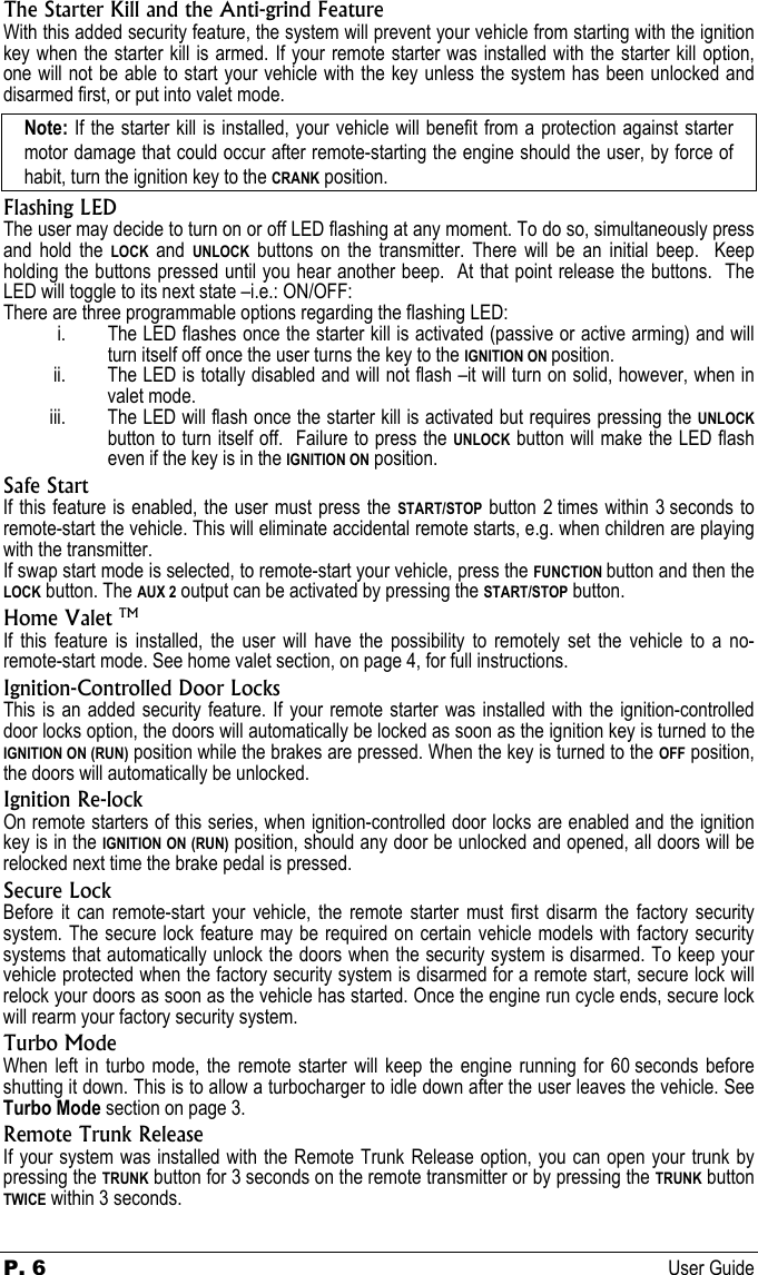 P. 6 User Guide  The Starter Kill and the Anti-grind Feature With this added security feature, the system will prevent your vehicle from starting with the ignition key when the starter kill is armed. If your remote starter was installed with the starter kill option, one will not be able to start your vehicle with the key unless the system has been unlocked and disarmed first, or put into valet mode. Note: If the starter kill is installed, your vehicle will benefit from a protection against starter motor damage that could occur after remote-starting the engine should the user, by force of habit, turn the ignition key to the CRANK position. Flashing LED The user may decide to turn on or off LED flashing at any moment. To do so, simultaneously press and hold the LOCK and UNLOCK buttons on the transmitter. There will be an initial beep.  Keep holding the buttons pressed until you hear another beep.  At that point release the buttons.  The LED will toggle to its next state –i.e.: ON/OFF: There are three programmable options regarding the flashing LED: i. The LED flashes once the starter kill is activated (passive or active arming) and will turn itself off once the user turns the key to the IGNITION ON position. ii. The LED is totally disabled and will not flash –it will turn on solid, however, when in valet mode. iii. The LED will flash once the starter kill is activated but requires pressing the UNLOCK button to turn itself off.  Failure to press the UNLOCK button will make the LED flash even if the key is in the IGNITION ON position. Safe Start If this feature is enabled, the user must press the START/STOP button 2 times within 3 seconds to remote-start the vehicle. This will eliminate accidental remote starts, e.g. when children are playing with the transmitter. If swap start mode is selected, to remote-start your vehicle, press the FUNCTION button and then the LOCK button. The AUX 2 output can be activated by pressing the START/STOP button. Home Valet TM If this feature is installed, the user will have the possibility to remotely set the vehicle to a no-remote-start mode. See home valet section, on page 4, for full instructions. Ignition-Controlled Door Locks This is an added security feature. If your remote starter was installed with the ignition-controlled door locks option, the doors will automatically be locked as soon as the ignition key is turned to the IGNITION ON (RUN) position while the brakes are pressed. When the key is turned to the OFF position, the doors will automatically be unlocked. Ignition Re-lock On remote starters of this series, when ignition-controlled door locks are enabled and the ignition key is in the IGNITION ON (RUN) position, should any door be unlocked and opened, all doors will be relocked next time the brake pedal is pressed. Secure Lock Before it can remote-start your vehicle, the remote starter must first disarm the factory security system. The secure lock feature may be required on certain vehicle models with factory security systems that automatically unlock the doors when the security system is disarmed. To keep your vehicle protected when the factory security system is disarmed for a remote start, secure lock will relock your doors as soon as the vehicle has started. Once the engine run cycle ends, secure lock will rearm your factory security system. Turbo Mode When left in turbo mode, the remote starter will keep the engine running for 60 seconds before shutting it down. This is to allow a turbocharger to idle down after the user leaves the vehicle. See Turbo Mode section on page 3. Remote Trunk Release If your system was installed with the Remote Trunk Release option, you can open your trunk by pressing the TRUNK button for 3 seconds on the remote transmitter or by pressing the TRUNK button TWICE within 3 seconds. 