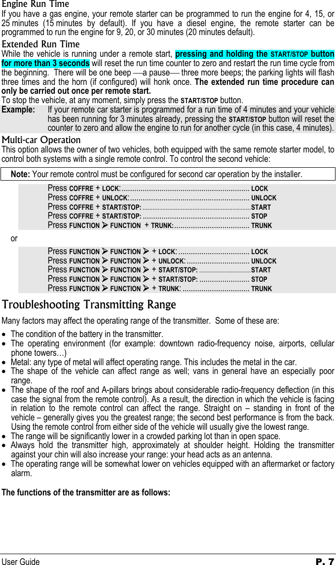 User Guide  P. 7 Engine Run Time If you have a gas engine, your remote starter can be programmed to run the engine for 4, 15, or 25 minutes (15 minutes by default). If you have a diesel engine, the remote starter can be programmed to run the engine for 9, 20, or 30 minutes (20 minutes default).   Extended Run Time While the vehicle is running under a remote start, pressing and holding the START/STOP button for more than 3 seconds will reset the run time counter to zero and restart the run time cycle from the beginning.  There will be one beep a pause three more beeps; the parking lights will flash three times and the horn (if configured) will honk once. The extended run time procedure can only be carried out once per remote start.    To stop the vehicle, at any moment, simply press the START/STOP button.  Example:   If your remote car starter is programmed for a run time of 4 minutes and your vehicle has been running for 3 minutes already, pressing the START/STOP button will reset the counter to zero and allow the engine to run for another cycle (in this case, 4 minutes). Multi-car Operation This option allows the owner of two vehicles, both equipped with the same remote starter model, to control both systems with a single remote control. To control the second vehicle: Note: Your remote control must be configured for second car operation by the installer. Press COFFRE + LOCK:............................................................. LOCK Press COFFRE + UNLOCK:......................................................... UNLOCK Press COFFRE + START/STOP: .................................................................START Press COFFRE + START/STOP: ................................................... STOP Press FUNCTION ¾ FUNCTION  + TRUNK:.................................... TRUNK or Press FUNCTION ¾ FUNCTION ¾ + LOCK: .................................. LOCK Press FUNCTION ¾ FUNCTION ¾ + UNLOCK:.............................. UNLOCK Press FUNCTION ¾ FUNCTION ¾ + START/STOP: ...............................START Press FUNCTION ¾ FUNCTION ¾ + START/STOP: ........................ STOP Press FUNCTION ¾ FUNCTION ¾ + TRUNK: ................................ TRUNK Troubleshooting Transmitting Range Many factors may affect the operating range of the transmitter.  Some of these are: • The condition of the battery in the transmitter. • The operating environment (for example: downtown radio-frequency noise, airports, cellular phone towers…) • Metal: any type of metal will affect operating range. This includes the metal in the car. • The shape of the vehicle can affect range as well; vans in general have an especially poor range. • The shape of the roof and A-pillars brings about considerable radio-frequency deflection (in this case the signal from the remote control). As a result, the direction in which the vehicle is facing in relation to the remote control can affect the range. Straight on – standing in front of the vehicle – generally gives you the greatest range; the second best performance is from the back. Using the remote control from either side of the vehicle will usually give the lowest range. • The range will be significantly lower in a crowded parking lot than in open space. • Always hold the transmitter high, approximately at shoulder height. Holding the transmitter against your chin will also increase your range: your head acts as an antenna.  • The operating range will be somewhat lower on vehicles equipped with an aftermarket or factory alarm.  The functions of the transmitter are as follows:  