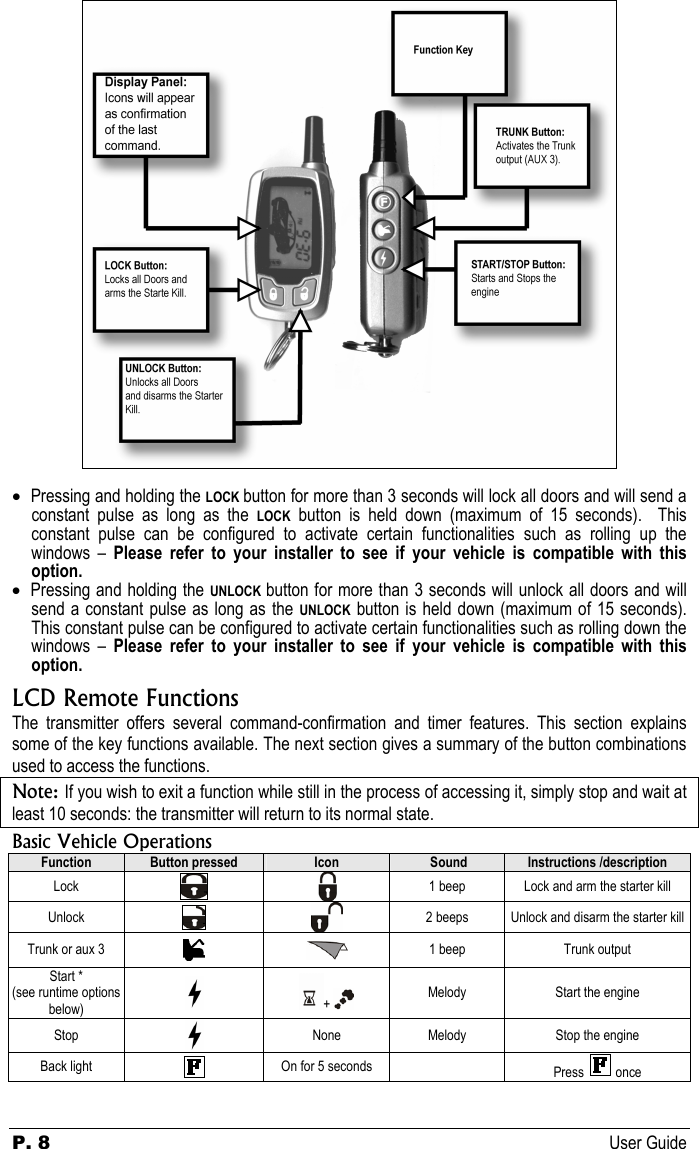 P. 8 User Guide   • Pressing and holding the LOCK button for more than 3 seconds will lock all doors and will send a constant pulse as long as the LOCK button is held down (maximum of 15 seconds).  This constant pulse can be configured to activate certain functionalities such as rolling up the windows – Please refer to your installer to see if your vehicle is compatible with this option. • Pressing and holding the UNLOCK button for more than 3 seconds will unlock all doors and will send a constant pulse as long as the UNLOCK button is held down (maximum of 15 seconds).  This constant pulse can be configured to activate certain functionalities such as rolling down the windows – Please refer to your installer to see if your vehicle is compatible with this option. LCD Remote Functions The transmitter offers several command-confirmation and timer features. This section explains some of the key functions available. The next section gives a summary of the button combinations used to access the functions. Note: If you wish to exit a function while still in the process of accessing it, simply stop and wait at least 10 seconds: the transmitter will return to its normal state.  Basic Vehicle Operations Function  Button pressed  Icon   Sound  Instructions /description Lock    1 beep  Lock and arm the starter kill Unlock    2 beeps  Unlock and disarm the starter kill Trunk or aux 3    1 beep  Trunk output Start * (see runtime options below)   +   Melody Start the engine Stop   None  Melody  Stop the engine Back light    On for 5 seconds    Press   once 