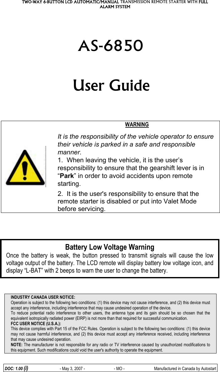 TWO-WAY 6-BUTTON LCD AUTOMATIC/MANUAL TRANSMISSION REMOTE STARTER WITH FULL ALARM SYSTEM DOC: 1.00 (i)                  - May 3, 2007 -           - MO -  Manufactured in Canada by Autostart   AS-6850  User Guide        WARNING  It is the responsibility of the vehicle operator to ensure their vehicle is parked in a safe and responsible manner. 1.  When leaving the vehicle, it is the user’s responsibility to ensure that the gearshift lever is in “Park” in order to avoid accidents upon remote starting. 2.  It is the user&apos;s responsibility to ensure that the remote starter is disabled or put into Valet Mode before servicing.               INDUSTRY CANADA USER NOTICE: Operation is subject to the following two conditions: (1) this device may not cause interference, and (2) this device must accept any interference, including interference that may cause undesired operation of the device. To reduce potential radio interference to other users, the antenna type and its gain should be so chosen that the equivalent isotropically radiated power (EIRP) is not more than that required for successful communication. FCC USER NOTICE (U.S.A.):  This device complies with Part 15 of the FCC Rules. Operation is subject to the following two conditions: (1) this device may not cause harmful interference, and (2) this device must accept any interference received, including interference that may cause undesired operation.  NOTE: The manufacturer is not responsible for any radio or TV interference caused by unauthorized modifications to this equipment. Such modifications could void the user&apos;s authority to operate the equipment. Battery Low Voltage Warning Once the battery is weak, the button pressed to transmit signals will cause the low voltage output of the battery. The LCD remote will display battery low voltage icon, and display “L-BAT” with 2 beeps to warn the user to change the battery. 