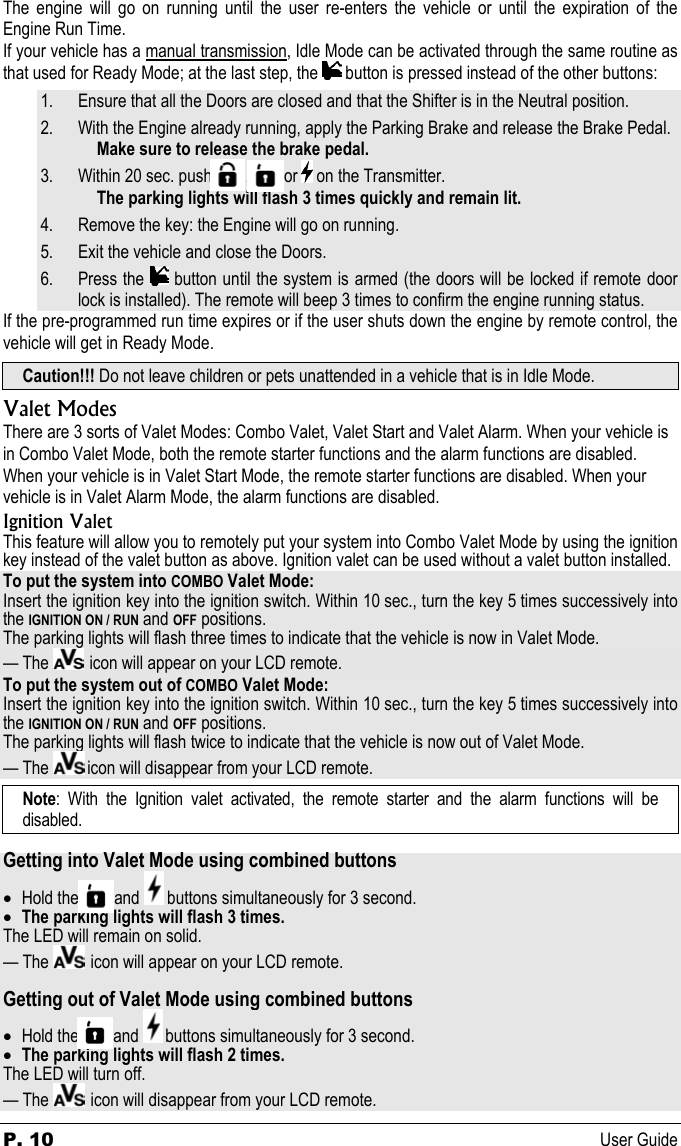 P. 10 User Guide The engine will go on running until the user re-enters the vehicle or until the expiration of the Engine Run Time. If your vehicle has a manual transmission, Idle Mode can be activated through the same routine as that used for Ready Mode; at the last step, the   button is pressed instead of the other buttons: 1. Ensure that all the Doors are closed and that the Shifter is in the Neutral position. 2. With the Engine already running, apply the Parking Brake and release the Brake Pedal.   Make sure to release the brake pedal. 3. Within 20 sec. push          ,          or   on the Transmitter.   The parking lights will flash 3 times quickly and remain lit. 4. Remove the key: the Engine will go on running. 5. Exit the vehicle and close the Doors. 6. Press the   button until the system is armed (the doors will be locked if remote door lock is installed). The remote will beep 3 times to confirm the engine running status. If the pre-programmed run time expires or if the user shuts down the engine by remote control, the vehicle will get in Ready Mode. Caution!!! Do not leave children or pets unattended in a vehicle that is in Idle Mode. Valet Modes There are 3 sorts of Valet Modes: Combo Valet, Valet Start and Valet Alarm. When your vehicle is in Combo Valet Mode, both the remote starter functions and the alarm functions are disabled. When your vehicle is in Valet Start Mode, the remote starter functions are disabled. When your vehicle is in Valet Alarm Mode, the alarm functions are disabled. Ignition Valet This feature will allow you to remotely put your system into Combo Valet Mode by using the ignition key instead of the valet button as above. Ignition valet can be used without a valet button installed. To put the system into COMBO Valet Mode: Insert the ignition key into the ignition switch. Within 10 sec., turn the key 5 times successively into the IGNITION ON / RUN and OFF positions. The parking lights will flash three times to indicate that the vehicle is now in Valet Mode.  — The    icon will appear on your LCD remote. To put the system out of COMBO Valet Mode: Insert the ignition key into the ignition switch. Within 10 sec., turn the key 5 times successively into the IGNITION ON / RUN and OFF positions. The parking lights will flash twice to indicate that the vehicle is now out of Valet Mode.  — The   icon will disappear from your LCD remote. Note: With the Ignition valet activated, the remote starter and the alarm functions will be disabled.  Getting into Valet Mode using combined buttons • Hold the          and   buttons simultaneously for 3 second. • The parking lights will flash 3 times. The LED will remain on solid. — The    icon will appear on your LCD remote.  Getting out of Valet Mode using combined buttons • Hold the          and   buttons simultaneously for 3 second. • The parking lights will flash 2 times. The LED will turn off. — The    icon will disappear from your LCD remote. 