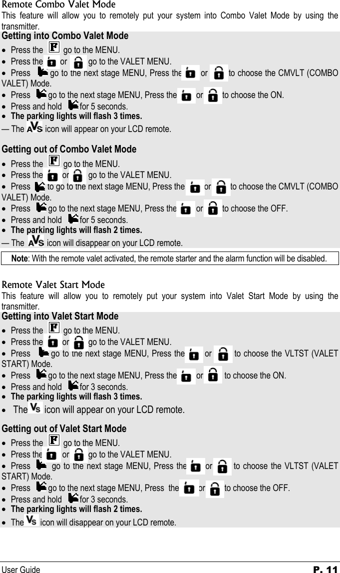 User Guide  P. 11 Remote Combo Valet Mode This feature will allow you to remotely put your system into Combo Valet Mode by using the transmitter. Getting into Combo Valet Mode • Press the     go to the MENU. • Press the        or          go to the VALET MENU.  • Press     go to the next stage MENU, Press the       or        to choose the CMVLT (COMBO VALET) Mode. • Press     go to the next stage MENU, Press the         or         to choose the ON. • Press and hold     for 5 seconds. • The parking lights will flash 3 times. — The    icon will appear on your LCD remote.  Getting out of Combo Valet Mode • Press the     go to the MENU. • Press the         or         go to the VALET MENU.  • Press        to go to the next stage MENU, Press the         or         to choose the CMVLT (COMBO VALET) Mode. • Press     go to the next stage MENU, Press the         or         to choose the OFF. • Press and hold     for 5 seconds. • The parking lights will flash 2 times. — The    icon will disappear on your LCD remote. Note: With the remote valet activated, the remote starter and the alarm function will be disabled.  Remote Valet Start Mode This feature will allow you to remotely put your system into Valet Start Mode by using the transmitter. Getting into Valet Start Mode • Press the     go to the MENU. • Press the         or         go to the VALET MENU.  • Press     go to the next stage MENU, Press the       or        to choose the VLTST (VALET START) Mode. • Press     go to the next stage MENU, Press the         or          to choose the ON. • Press and hold     for 3 seconds. • The parking lights will flash 3 times. •  The  icon will appear on your LCD remote.  Getting out of Valet Start Mode • Press the     go to the MENU. • Press the         or         go to the VALET MENU.  • Press     go to the next stage MENU, Press the      or       to choose the VLTST (VALET START) Mode. • Press     go to the next stage MENU, Press  the         or         to choose the OFF. • Press and hold     for 3 seconds. • The parking lights will flash 2 times. • The  icon will disappear on your LCD remote.  