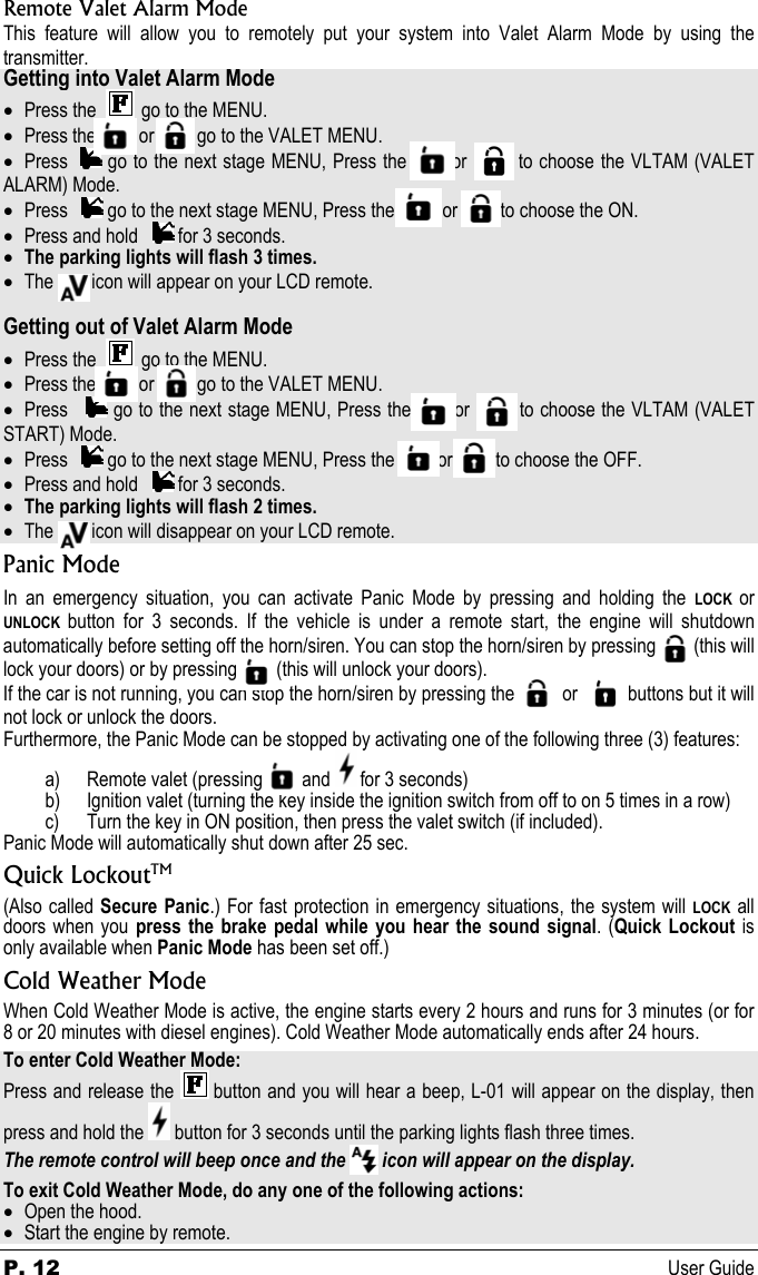 P. 12 User Guide Remote Valet Alarm Mode This feature will allow you to remotely put your system into Valet Alarm Mode by using the transmitter. Getting into Valet Alarm Mode • Press the     go to the MENU. • Press the         or         go to the VALET MENU.  • Press    go to the next stage MENU, Press the       or        to choose the VLTAM (VALET ALARM) Mode. • Press     go to the next stage MENU, Press the          or         to choose the ON. • Press and hold     for 3 seconds. • The parking lights will flash 3 times. • The        icon will appear on your LCD remote.  Getting out of Valet Alarm Mode • Press the     go to the MENU. • Press the         or         go to the VALET MENU.  • Press     go to the next stage MENU, Press the       or        to choose the VLTAM (VALET START) Mode. • Press     go to the next stage MENU, Press the         or         to choose the OFF. • Press and hold     for 3 seconds. • The parking lights will flash 2 times. • The        icon will disappear on your LCD remote. Panic Mode In an emergency situation, you can activate Panic Mode by pressing and holding the LOCK or UNLOCK button for 3 seconds. If the vehicle is under a remote start, the engine will shutdown automatically before setting off the horn/siren. You can stop the horn/siren by pressing        (this will lock your doors) or by pressing          (this will unlock your doors).  If the car is not running, you can stop the horn/siren by pressing the           or             buttons but it will not lock or unlock the doors. Furthermore, the Panic Mode can be stopped by activating one of the following three (3) features: a) Remote valet (pressing          and   for 3 seconds) b) Ignition valet (turning the key inside the ignition switch from off to on 5 times in a row) c) Turn the key in ON position, then press the valet switch (if included). Panic Mode will automatically shut down after 25 sec. Quick LockoutTM (Also called Secure Panic.) For fast protection in emergency situations, the system will LOCK all doors when you press the brake pedal while you hear the sound signal. (Quick Lockout is only available when Panic Mode has been set off.) Cold Weather Mode When Cold Weather Mode is active, the engine starts every 2 hours and runs for 3 minutes (or for 8 or 20 minutes with diesel engines). Cold Weather Mode automatically ends after 24 hours. To enter Cold Weather Mode: Press and release the   button and you will hear a beep, L-01 will appear on the display, then press and hold the   button for 3 seconds until the parking lights flash three times. The remote control will beep once and the  icon will appear on the display. To exit Cold Weather Mode, do any one of the following actions: • Open the hood.  • Start the engine by remote. 