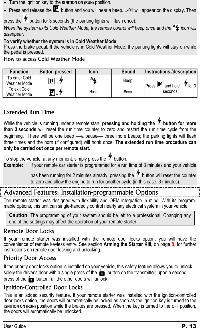 User Guide  P. 13 • Turn the ignition key to the IGNITION ON (RUN) position. • Press and release the  button and you will hear a beep. L-01 will appear on the display. Then press the   button for 3 seconds (the parking lights will flash once). When the system exits Cold Weather Mode, the remote control will beep once and the   icon will disappear.  To verify whether the system is in Cold Weather Mode: Press the brake pedal: If the vehicle is in Cold Weather Mode, the parking lights will stay on while the pedal is pressed. How to access Cold Weather Mode  Function  Button pressed  Icon   Sound  Instructions /description To enter Cold Weather Mode   +   Beep To exit Cold Weather Mode   +  None Beep Press   and hold    for 3 seconds.  Extended Run Time While the vehicle is running under a remote start, pressing and holding the   button for more than 3 seconds will reset the run time counter to zero and restart the run time cycle from the beginning.  There will be one beep a pause three more beeps; the parking lights will flash three times and the horn (if configured) will honk once. The extended run time procedure can only be carried out once per remote start.    To stop the vehicle, at any moment, simply press the   button.  Example:   If your remote car starter is programmed for a run time of 3 minutes and your vehicle has been running for 2 minutes already, pressing the   button will reset the counter to zero and allow the engine to run for another cycle (in this case, 3 minutes). Advanced Features: Installation-programmable Options The remote starter was designed with flexibility and OEM integration in mind. With its program-mable options, this unit can single-handedly control nearly any electrical system in your vehicle. Caution: The programming of your system should be left to a professional. Changing any one of the settings may affect the operation of your remote starter. Remote Door Locks If your remote starter was installed with the remote door locks option, you will have the convenience of remote keyless entry. See section Arming the Starter Kill, on page 8, for further instructions on remote door locking and unlocking. Priority Door Access If the priority door locks option is installed on your vehicle, this safety feature allows you to unlock solely the driver’s door with a single press of the          button on the transmitter; upon a second press of the          button, all the other doors will unlock. Ignition-Controlled Door Locks This is an added security feature. If your remote starter was installed with the ignition-controlled door locks option, the doors will automatically be locked as soon as the ignition key is turned to the IGNITION ON (RUN) position while the brakes are pressed. When the key is turned to the OFF position, the doors will automatically be unlocked. 