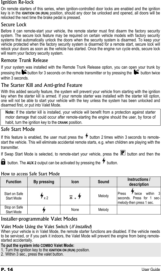 P. 14 User Guide Ignition Re-lock On remote starters of this series, when ignition-controlled door locks are enabled and the ignition key is in the IGNITION ON (RUN) position, should any door be unlocked and opened, all doors will be relocked the next time the brake pedal is pressed. Secure Lock Before it can remote-start your vehicle, the remote starter must first disarm the factory security system. The secure lock feature may be required on certain vehicle models with factory security systems that automatically unlock the doors when the security system is disarmed. To keep your vehicle protected when the factory security system is disarmed for a remote start, secure lock will relock your doors as soon as the vehicle has started. Once the engine run cycle ends, secure lock will rearm your factory security system. Remote Trunk Release If your system was installed with the Remote Trunk Release option, you can open your trunk by pressing the   button for 3 seconds on the remote transmitter or by pressing the     button twice within 3 seconds. The Starter Kill and Anti-grind Feature With this added security feature, the system will prevent your vehicle from starting with the ignition key when the starter kill is armed. If your remote starter was installed with the starter kill option, one will not be able to start your vehicle with the key unless the system has been unlocked and disarmed first, or put into Valet Mode. Note: If the starter kill is installed, your vehicle will benefit from a protection against starter motor damage that could occur after remote-starting the engine should the user, by force of habit, turn the ignition key to the CRANK position. Safe Start Mode If this feature is enabled, the user must press the   button 2 times within 3 seconds to remote-start the vehicle. This will eliminate accidental remote starts, e.g. when children are playing with the transmitter. If Swap Start Mode is selected, to remote-start your vehicle, press the    button and  then the       button. The AUX 2 output can be activated by pressing the   button.  How to access Safe Start Mode Function  By pressing  Icon  Sound  Instructions / description Start on Safe Start Mode  x 2  +   Melody  Press  twice within 3 seconds. Press for 1 sec-melody-then press 1 sec.  Stop on Safe Start Mode   None Melody   Installer-programmable Valet Modes Valet Mode Using the Valet Switch (if installed) When your vehicle is in Valet Mode, the remote starter functions are disabled. If the vehicle needs to be serviced, or if you park it indoors, the Valet Mode will prevent the engine from being remote-started accidentally. To put the system into COMBO Valet Mode: 1. Turn the ignition key to the IGNITION ON (RUN) position. 2. Within 3 sec., press the valet button. 