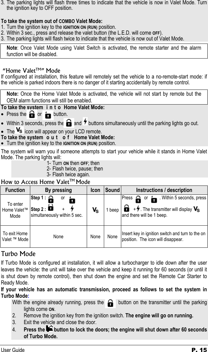 User Guide  P. 15 3. The parking lights will flash three times to indicate that the vehicle is now in Valet Mode. Turn the ignition key to OFF position.  To take the system out of COMBO Valet Mode: 1. Turn the ignition key to the IGNITION ON (RUN) position. 2. Within 3 sec., press and release the valet button (the L.E.D. will come OFF).  3. The parking lights will flash twice to indicate that the vehicle is now out of Valet Mode. Note: Once Valet Mode using Valet Switch is activated, the remote starter and the alarm function will be disabled.   “Home ValetTM” Mode If configured at installation, this feature will remotely set the vehicle to a no-remote-start mode: if the vehicle is parked indoors there is no danger of it starting accidentally by remote control.  Note: Once the Home Valet Mode is activated, the vehicle will not start by remote but the OEM alarm functions will still be enabled. To take the system  i n t o  Home Valet Mode: • Press the          or           button. • Within 3 seconds, press the         and   buttons simultaneously until the parking lights go out. • The  icon will appear on your LCD remote. To take the system  o u t   o f   Home Valet Mode: • Turn the ignition key to the IGNITION ON (RUN) position. The system will warn you if someone attempts to start your vehicle while it stands in Home Valet Mode. The parking lights will: 1- Turn ON then OFF; then 2- Flash twice, pause; then 3- Flash twice again. How to Access Home ValetTM Mode Function  By pressing  Icon  Sound Instructions / description To enter Home Valet™ Mode Step 1 :             or    Step 2 :              +                   simultaneously within 5 sec.   1 beep Press          or          . Within 5 seconds, press            +    . The transmitter will display           and there will be 1 beep. To exit Home Valet ™ Mode  None None None Insert key in ignition switch and turn to the on position.  The icon will disappear. Turbo Mode If Turbo Mode is configured at installation, it will allow a turbocharger to idle down after the user leaves the vehicle: the unit will take over the vehicle and keep it running for 60 seconds (or until it is shut down by remote control), then shut down the engine and set the Remote Car Starter to Ready Mode. If your vehicle has an automatic transmission, proceed as follows to set the system in Turbo Mode: With the engine already running, press the         button on the transmitter until the parking lights come ON. 2. Remove the ignition key from the ignition switch. The engine will go on running. 3. Exit the vehicle and close the door. 4. Press the   button to lock the doors; the engine will shut down after 60 seconds of Turbo Mode. 