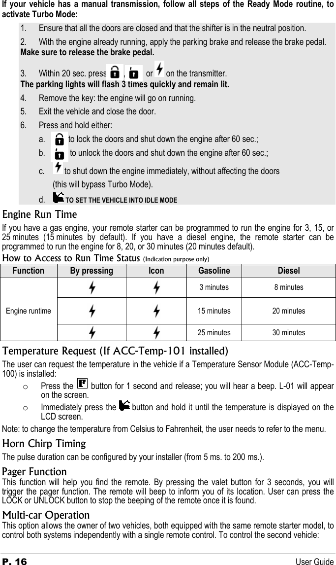 P. 16 User Guide If your vehicle has a manual transmission, follow all steps of the Ready Mode routine, to activate Turbo Mode: 1. Ensure that all the doors are closed and that the shifter is in the neutral position. 2. With the engine already running, apply the parking brake and release the brake pedal. Make sure to release the brake pedal. 3. Within 20 sec. press          ,            or   on the transmitter. The parking lights will flash 3 times quickly and remain lit. 4. Remove the key: the engine will go on running. 5. Exit the vehicle and close the door. 6. Press and hold either: a.             to lock the doors and shut down the engine after 60 sec.; b.              to unlock the doors and shut down the engine after 60 sec.; c.      to shut down the engine immediately, without affecting the doors (this will bypass Turbo Mode). d.      TO SET THE VEHICLE INTO IDLE MODE Engine Run Time If you have a gas engine, your remote starter can be programmed to run the engine for 3, 15, or 25 minutes (15 minutes by default). If you have a diesel engine, the remote starter can be programmed to run the engine for 8, 20, or 30 minutes (20 minutes default).   How to Access to Run Time Status (Indication purpose only) Function  By pressing  Icon  Gasoline  Diesel      3 minutes  8 minutes Engine runtime      15 minutes  20 minutes      25 minutes  30 minutes Temperature Request (If ACC-Temp-101 installed) The user can request the temperature in the vehicle if a Temperature Sensor Module (ACC-Temp-100) is installed: o Press the   button for 1 second and release; you will hear a beep. L-01 will appear on the screen. o Immediately press the   button and hold it until the temperature is displayed on the LCD screen. Note: to change the temperature from Celsius to Fahrenheit, the user needs to refer to the menu. Horn Chirp Timing The pulse duration can be configured by your installer (from 5 ms. to 200 ms.). Pager Function This function will help you find the remote. By pressing the valet button for 3 seconds, you will trigger the pager function. The remote will beep to inform you of its location. User can press the LOCK or UNLOCK button to stop the beeping of the remote once it is found. Multi-car Operation This option allows the owner of two vehicles, both equipped with the same remote starter model, to control both systems independently with a single remote control. To control the second vehicle: 