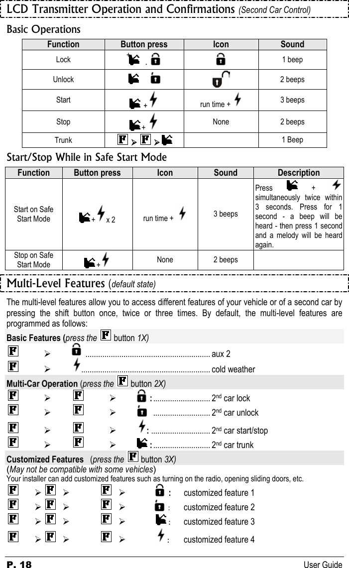 P. 18 User Guide LCD Transmitter Operation and Confirmations (Second Car Control) Basic Operations Function  Button press  Icon  Sound Lock   +                   +  1 beep Unlock                                               +   2 beeps Start     +  run time +   3 beeps Stop   +   None 2 beeps Trunk   ¾   ¾     1 Beep Start/Stop While in Safe Start Mode Function  Button press  Icon  Sound  Description Start on Safe Start Mode   + x 2  run time +    3 beeps Press   +  simultaneously twice within 3 seconds. Press for 1 second - a beep will be heard - then press 1 second and a melody will be heard again.  Stop on Safe Start Mode   +  None 2 beeps   Multi-Level Features (default state) The multi-level features allow you to access different features of your vehicle or of a second car by pressing the shift button once, twice or three times. By default, the multi-level features are programmed as follows: Basic Features (press the   button 1X)  ¾               : ............................................................ aux 2  ¾ ............................................................. cold weather Multi-Car Operation (press the   button 2X)  ¾    ¾        :........................... 2nd car lock  ¾    ¾       :........................... 2nd car unlock  ¾    ¾  : ............................ 2nd car start/stop  ¾    ¾  :........................... 2nd car trunk Customized Features   (press the   button 3X) (May not be compatible with some vehicles) Your installer can add customized features such as turning on the radio, opening sliding doors, etc.  ¾  ¾    ¾        : customized feature 1  ¾    ¾    ¾       : customized feature 2  ¾    ¾    ¾  : customized feature 3  ¾    ¾    ¾  : customized feature 4 