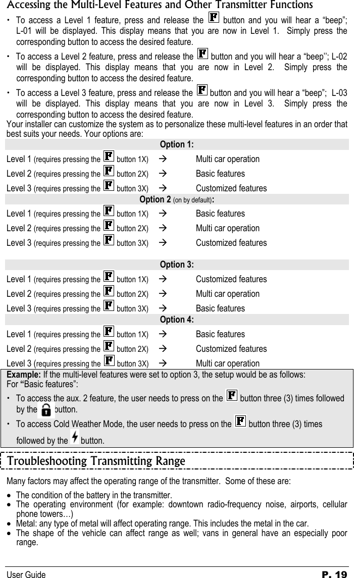 User Guide  P. 19 Accessing the Multi-Level Features and Other Transmitter Functions  x To access a Level 1 feature, press and release the   button  and  you  will  hear  a  “beep”;         L-01 will be displayed. This display means that you are now in Level 1.  Simply press the corresponding button to access the desired feature. x To access a Level 2 feature, press and release the   button and you will hear a “beep’’; L-02 will be displayed. This display means that you are now in Level 2.  Simply press the corresponding button to access the desired feature. x To access a Level 3 feature, press and release the   button and you will hear a “beep”;  L-03 will be displayed. This display means that you are now in Level 3.  Simply press the corresponding button to access the desired feature. Your installer can customize the system as to personalize these multi-level features in an order that best suits your needs. Your options are: Option 1: Level 1 (requires pressing the   button 1X)  Æ  Multi car operation  Level 2 (requires pressing the   button 2X)  Æ Basic features  Level 3 (requires pressing the   button 3X)  Æ Customized features  Option 2 (on by default): Level 1 (requires pressing the   button 1X)  Æ Basic features  Level 2 (requires pressing the   button 2X)  Æ  Multi car operation  Level 3 (requires pressing the   button 3X)  Æ Customized features   Option 3: Level 1 (requires pressing the   button 1X)  Æ  Customized features  Level 2 (requires pressing the   button 2X)  Æ  Multi car operation  Level 3 (requires pressing the   button 3X)  Æ  Basic features  Option 4: Level 1 (requires pressing the   button 1X)  Æ  Basic features  Level 2 (requires pressing the   button 2X)  Æ Customized features  Level 3 (requires pressing the   button 3X)  Æ  Multi car operation Example: If the multi-level features were set to option 3, the setup would be as follows: For “Basic features”: x To access the aux. 2 feature, the user needs to press on the   button three (3) times followed by the        button. x To access Cold Weather Mode, the user needs to press on the   button three (3) times followed by the   button. Troubleshooting Transmitting Range Many factors may affect the operating range of the transmitter.  Some of these are: • The condition of the battery in the transmitter. • The operating environment (for example: downtown radio-frequency noise, airports, cellular phone towers…) • Metal: any type of metal will affect operating range. This includes the metal in the car. • The shape of the vehicle can affect range as well; vans in general have an especially poor range. 