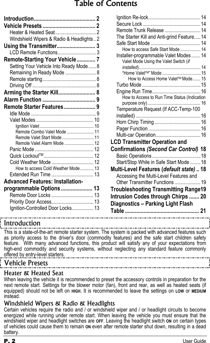 P. 2 User Guide Table of Contents Introduction........................................... 2 Vehicle Presets ..................................... 2 Heater &amp; Heated Seat................................ 2 Windshield Wipers &amp; Radio &amp; Headlights.. 2 Using the Transmitter........................... 3 LCD Remote Functions.............................. 3 Remote-Starting Your Vehicle............. 7 Setting Your Vehicle Into Ready Mode ...... 8 Remaining In Ready Mode ........................ 8 Remote starting.......................................... 8 Driving Off .................................................. 8 Arming the Starter Kill.......................... 8 Alarm Function ..................................... 9 Remote Starter Features...................... 9 Idle Mode ................................................... 9 Valet Modes ............................................. 10 Ignition Valet ................................................ 10 Remote Combo Valet Mode ........................ 11 Remote Valet Start Mode ............................ 11 Remote Valet Alarm Mode .......................... 12 Panic Mode .............................................. 12 Quick LockoutTM ....................................... 12 Cold Weather Mode ................................. 12 How to access Cold Weather Mode ............ 13 Extended Run Time ................................. 13 Advanced Features: Installation-programmable Options ...................... 13 Remote Door Locks ................................. 13 Priority Door Access................................. 13 Ignition-Controlled Door Locks................. 13   Ignition Re-lock......................................... 14 Secure Lock .............................................14 Remote Trunk Release ............................14 The Starter Kill and Anti-grind Feature..... 14 Safe Start Mode .......................................14 How to access Safe Start Mode .................. 14 Installer-programmable Valet Modes .......14 Valet Mode Using the Valet Switch (if installed)....................................................... 14 “Home ValetTM” Mode .................................. 15 How to Access Home ValetTM Mode....... 15 Turbo Mode..............................................15 Engine Run Time...................................... 16 How to Access to Run Time Status (Indication purpose only)............................................... 16 Temperature Request (If ACC-Temp-100 installed) ...................................................16 Horn Chirp Timing ....................................16 Pager Function......................................... 16 Multi-car Operation................................... 16 LCD Transmitter Operation and Confirmations (Second Car Control) 18 Basic Operations...................................... 18 Start/Stop While in Safe Start Mode ........18 Multi-Level Features (default state) .. 18 Accessing the Multi-Level Features and Other Transmitter Functions ....................19 Troubleshooting Transmitting Range19 Intrusion Codes through Chirps ....... 20 Diagnostics – Parking Light Flash Table .................................................... 21 Introduction This is a state-of-the-art remote starter system. The system is packed with advanced features such as priority access to the driver’s door (commodity features) and the safe start children safety feature.  With many advanced functions, this product will satisfy any of your expectations from high-end commodity and security systems, without neglecting any standard feature commonly offered by entry-level starters. Vehicle Presets  Heater &amp; Heated Seat When leaving the vehicle it is recommended to preset the accessory controls in preparation for the next remote start. Settings for the blower motor (fan), front and rear, as well as heated seats (if equipped) should not be left on HIGH. It is recommended to leave the settings on LOW or MEDIUM instead. Windshield Wipers &amp; Radio &amp; Headlights Certain vehicles require the radio and / or windshield wiper and / or headlight circuits to become energized while running under remote start. When leaving the vehicle you must ensure that the windshield wiper and headlight switches are OFF. Leaving the headlight switch ON on certain types of vehicles could cause them to remain ON even after remote starter shut down, resulting in a dead battery. 