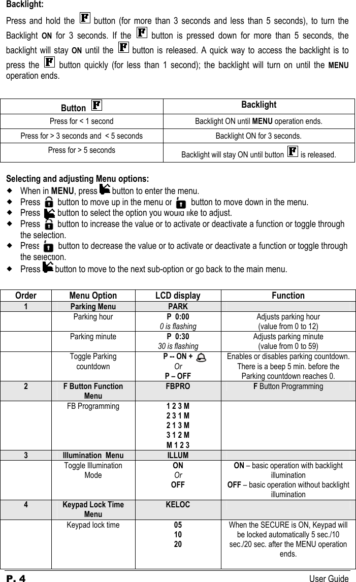 P. 4 User Guide Backlight: Press and hold the   button (for more than 3 seconds and less than 5 seconds), to turn the Backlight  ON for 3 seconds. If the   button is pressed down for more than 5 seconds, the backlight will stay ON until the   button is released. A quick way to access the backlight is to press the   button quickly (for less than 1 second); the backlight will turn on until the MENU operation ends.  Button   Backlight Press for &lt; 1 second  Backlight ON until MENU operation ends. Press for &gt; 3 seconds and  &lt; 5 seconds  Backlight ON for 3 seconds. Press for &gt; 5 seconds  Backlight will stay ON until button   is released.  Selecting and adjusting Menu options:  When in MENU, press   button to enter the menu.    Press  but button to move up in the menu or       b button to move down in the menu.  Press        button to select the option you would like to adjust.  Press        button to increase the value or to activate or deactivate a function or toggle through the selection.  Press          button to decrease the value or to activate or deactivate a function or toggle through the selection.  Press   button to move to the next sub-option or go back to the main menu.  Order  Menu Option  LCD display  Function 1  Parking Menu  PARK    Parking hour  P  0:00 0 is flashing Adjusts parking hour (value from 0 to 12)  Parking minute  P  0:30 30 is flashing Adjusts parking minute (value from 0 to 59)  Toggle Parking countdown P -- ON +  Or P – OFF Enables or disables parking countdown. There is a beep 5 min. before the Parking countdown reaches 0. 2  F Button Function Menu FBPRO F Button Programming  FB Programming  1 2 3 M 2 3 1 M 2 1 3 M 3 1 2 M M 1 2 3    3  Illumination  Menu  ILLUM    Toggle Illumination Mode ON Or OFF ON – basic operation with backlight illumination OFF – basic operation without backlight illumination 4  Keypad Lock Time Menu KELOC     Keypad lock time  05 10 20 When the SECURE is ON, Keypad will be locked automatically 5 sec./10 sec./20 sec. after the MENU operation ends.  