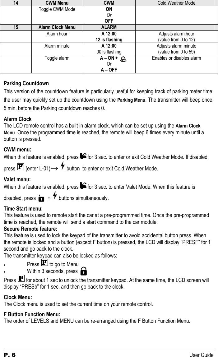 P. 6 User Guide 14  CWM Menu  CWM  Cold Weather Mode  Toggle CWM Mode  ON Or OFF  15  Alarm Clock Menu  ALARM    Alarm hour  A 12:00 12 is flashing Adjusts alarm hour (value from 0 to 12)  Alarm minute  A 12:00 00 is flashing Adjusts alarm minute (value from 0 to 59)  Toggle alarm  A – ON +  Or A – OFF Enables or disables alarm  Parking Countdown This version of the countdown feature is particularly useful for keeping track of parking meter time: the user may quickly set up the countdown using the Parking Menu. The transmitter will beep once, 5 min. before the Parking countdown reaches 0.  Alarm Clock The LCD remote control has a built-in alarm clock, which can be set up using the Alarm Clock Menu. Once the programmed time is reached, the remote will beep 6 times every minute until a button is pressed.  CWM menu: When this feature is enabled, press   for 3 sec. to enter or exit Cold Weather Mode. If disabled, press   (enter L-01)→  button  to enter or exit Cold Weather Mode.  Valet menu: When this feature is enabled, press   for 3 sec. to enter Valet Mode. When this feature is disabled, press           +   buttons simultaneously.  Time Start menu: This feature is used to remote start the car at a pre-programmed time. Once the pre-programmed time is reached, the remote will send a start command to the car module. Secure Remote feature: This feature is used to lock the keypad of the transmitter to avoid accidental button press. When the remote is locked and a button (except F button) is pressed, the LCD will display “PRESF” for 1 second and go back to the clock. The transmitter keypad can also be locked as follows:  • Press   to go to Menu  • Within 3 seconds, press Press   for about 1 sec to unlock the transmitter keypad. At the same time, the LCD screen will display “PRESb” for 1 sec. and then go back to the clock.  Clock Menu: The Clock menu is used to set the current time on your remote control.  F Button Function Menu: The order of LEVELS and MENU can be re-arranged using the F Button Function Menu.      