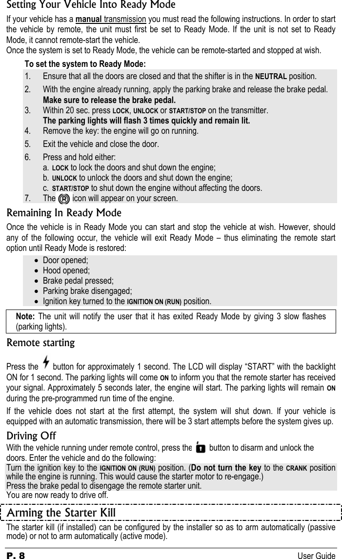 P. 8 User Guide Setting Your Vehicle Into Ready Mode If your vehicle has a manual transmission you must read the following instructions. In order to start the vehicle by remote, the unit must first be set to Ready Mode. If the unit is not set to Ready Mode, it cannot remote-start the vehicle. Once the system is set to Ready Mode, the vehicle can be remote-started and stopped at wish.  To set the system to Ready Mode: 1. Ensure that all the doors are closed and that the shifter is in the NEUTRAL position. 2. With the engine already running, apply the parking brake and release the brake pedal. Make sure to release the brake pedal. 3. Within 20 sec. press LOCK, UNLOCK or START/STOP on the transmitter. The parking lights will flash 3 times quickly and remain lit. 4. Remove the key: the engine will go on running. 5. Exit the vehicle and close the door. 6. Press and hold either: a. LOCK to lock the doors and shut down the engine; b. UNLOCK to unlock the doors and shut down the engine; c. START/STOP to shut down the engine without affecting the doors. 7. The        icon will appear on your screen. Remaining In Ready Mode Once the vehicle is in Ready Mode you can start and stop the vehicle at wish. However, should any of the following occur, the vehicle will exit Ready Mode – thus eliminating the remote start option until Ready Mode is restored: • Door opened; • Hood opened; • Brake pedal pressed; • Parking brake disengaged; • Ignition key turned to the IGNITION ON (RUN) position. Note:  The unit will notify the user that it has exited Ready Mode by giving 3 slow flashes (parking lights). Remote starting Press the   button for approximately 1 second. The LCD will display “START” with the backlight ON for 1 second. The parking lights will come ON to inform you that the remote starter has received your signal. Approximately 5 seconds later, the engine will start. The parking lights will remain ON during the pre-programmed run time of the engine.  If the vehicle does not start at the first attempt, the system will shut down. If your vehicle is equipped with an automatic transmission, there will be 3 start attempts before the system gives up. Driving Off With the vehicle running under remote control, press the        button to disarm and unlock the doors. Enter the vehicle and do the following: Turn the ignition key to the IGNITION ON (RUN) position. (Do not turn the key to the CRANK position while the engine is running. This would cause the starter motor to re-engage.) Press the brake pedal to disengage the remote starter unit. You are now ready to drive off. Arming the Starter Kill   The starter kill (if installed) can be configured by the installer so as to arm automatically (passive mode) or not to arm automatically (active mode).  