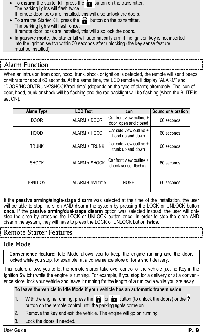 User Guide  P. 9 • To disarm the starter kill, press the          button on the transmitter.   The parking lights will flash twice.    If remote door locks are installed, this will also unlock the doors. • To arm the Starter Kill, press the         button on the transmitter.   The parking lights will flash once.    If remote door locks are installed, this will also lock the doors. • In passive mode, the starter kill will automatically arm if the ignition key is not inserted   into the ignition switch within 30 seconds after unlocking (the key sense feature    must be installed).  Alarm Function When an intrusion from door, hood, trunk, shock or ignition is detected, the remote will send beeps or vibrate for about 60 seconds. At the same time, the LCD remote will display “ALARM” and “DOOR/HOOD/TRUNK/SHOCK/real time” (depends on the type of alarm) alternately. The icon of door, hood, trunk or shock will be flashing and the red backlight will be flashing (when the BLITE is set ON).  Alarm Type  LCD Text  Icon  Sound or Vibration DOOR  ALARM + DOOR  Car front view outline + door  open and closed  60 seconds HOOD  ALARM + HOOD  Car side view outline + hood up and down  60 seconds TRUNK  ALARM + TRUNK  Car side view outline + trunk up and down  60 seconds SHOCK  ALARM + SHOCK  Car front view outline + shock sensor flashing  60 seconds IGNITION  ALARM + real time  NONE  60 seconds  If the passive arming/single-stage disarm was selected at the time of the installation, the user will be able to stop the siren AND disarm the system by pressing the LOCK or UNLOCK button once. If the passive arming/dual-stage disarm option was selected instead, the user will only stop the siren by pressing the LOCK or UNLOCK button once. In order to stop the siren AND disarm the system, they will have to press the LOCK or UNLOCK button twice. Remote Starter Features Idle Mode Convenience feature: Idle Mode allows you to keep the engine running and the doors locked while you stop, for example, at a convenience store or for a short delivery. This feature allows you to let the remote starter take over control of the vehicle (i.e. no Key in the Ignition Switch) while the engine is running. For example, if you stop for a delivery or at a conveni-ence store, lock your vehicle and leave it running for the length of a run cycle while you are away. To leave the vehicle in Idle Mode if your vehicle has an automatic transmission: 1. With the engine running, press the            or          button (to unlock the doors) or the   button on the remote control until the parking lights come on. 2. Remove the key and exit the vehicle. The engine will go on running. 3. Lock the doors if needed. 