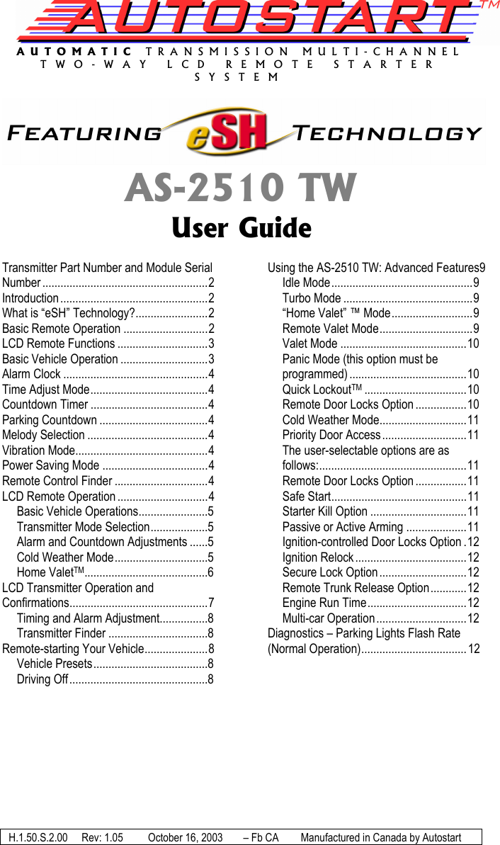 AUTOMATIC TRANSMISSION MULTI-CHANNEL TWO-WAY LCD REMOTE STARTER SYSTEM  AS-2510 TW User Guide  Transmitter Part Number and Module Serial Number .......................................................2 Introduction.................................................2 What is “eSH” Technology?........................2 Basic Remote Operation ............................2 LCD Remote Functions ..............................3 Basic Vehicle Operation .............................3 Alarm Clock ................................................4 Time Adjust Mode.......................................4 Countdown Timer .......................................4 Parking Countdown ....................................4 Melody Selection ........................................4 Vibration Mode............................................4 Power Saving Mode ...................................4 Remote Control Finder ...............................4 LCD Remote Operation ..............................4 Basic Vehicle Operations.......................5 Transmitter Mode Selection...................5 Alarm and Countdown Adjustments ......5 Cold Weather Mode...............................5 Home ValetTM.........................................6 LCD Transmitter Operation and Confirmations..............................................7 Timing and Alarm Adjustment................8 Transmitter Finder .................................8 Remote-starting Your Vehicle.....................8 Vehicle Presets......................................8 Driving Off..............................................8 Using the AS-2510 TW: Advanced Features9 Idle Mode...............................................9 Turbo Mode ...........................................9 “Home Valet” ™ Mode...........................9 Remote Valet Mode...............................9 Valet Mode ..........................................10 Panic Mode (this option must be programmed) .......................................10 Quick LockoutTM ..................................10 Remote Door Locks Option .................10 Cold Weather Mode.............................11 Priority Door Access............................11 The user-selectable options are as follows:.................................................11 Remote Door Locks Option .................11 Safe Start.............................................11 Starter Kill Option ................................11 Passive or Active Arming ....................11 Ignition-controlled Door Locks Option .12 Ignition Relock .....................................12 Secure Lock Option.............................12 Remote Trunk Release Option............12 Engine Run Time.................................12 Multi-car Operation ..............................12 Diagnostics – Parking Lights Flash Rate (Normal Operation)...................................12  H.1.50.S.2.00  Rev: 1.05   October 16, 2003  – Fb CA  Manufactured in Canada by Autostart 