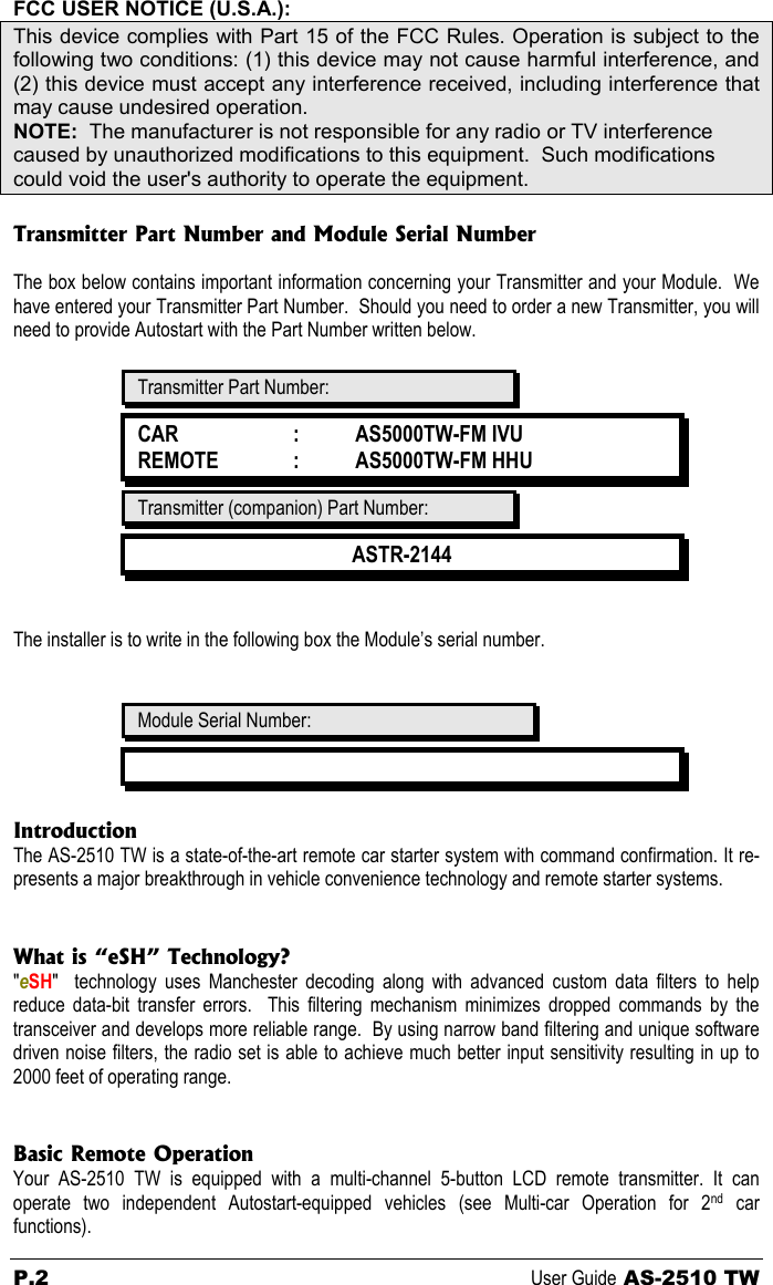 P.2 User Guide AS-2510 TW FCC USER NOTICE (U.S.A.): This device complies with Part 15 of the FCC Rules. Operation is subject to the following two conditions: (1) this device may not cause harmful interference, and (2) this device must accept any interference received, including interference that may cause undesired operation. NOTE:  The manufacturer is not responsible for any radio or TV interference caused by unauthorized modifications to this equipment.  Such modifications could void the user&apos;s authority to operate the equipment.  Transmitter Part Number and Module Serial Number  The box below contains important information concerning your Transmitter and your Module.  We have entered your Transmitter Part Number.  Should you need to order a new Transmitter, you will need to provide Autostart with the Part Number written below.   Transmitter Part Number: CAR  :   AS5000TW-FM IVU REMOTE  :   AS5000TW-FM HHU Transmitter (companion) Part Number: ASTR-2144   The installer is to write in the following box the Module’s serial number.   Module Serial Number:   Introduction The AS-2510 TW is a state-of-the-art remote car starter system with command confirmation. It re-presents a major breakthrough in vehicle convenience technology and remote starter systems.   What is “eSH” Technology? &quot;eSH&quot;  technology uses Manchester decoding along with advanced custom data filters to help reduce data-bit transfer errors.  This filtering mechanism minimizes dropped commands by the transceiver and develops more reliable range.  By using narrow band filtering and unique software driven noise filters, the radio set is able to achieve much better input sensitivity resulting in up to 2000 feet of operating range.   Basic Remote Operation Your AS-2510 TW is equipped with a multi-channel 5-button LCD remote transmitter. It can operate two independent Autostart-equipped vehicles (see Multi-car Operation for 2nd car functions). 