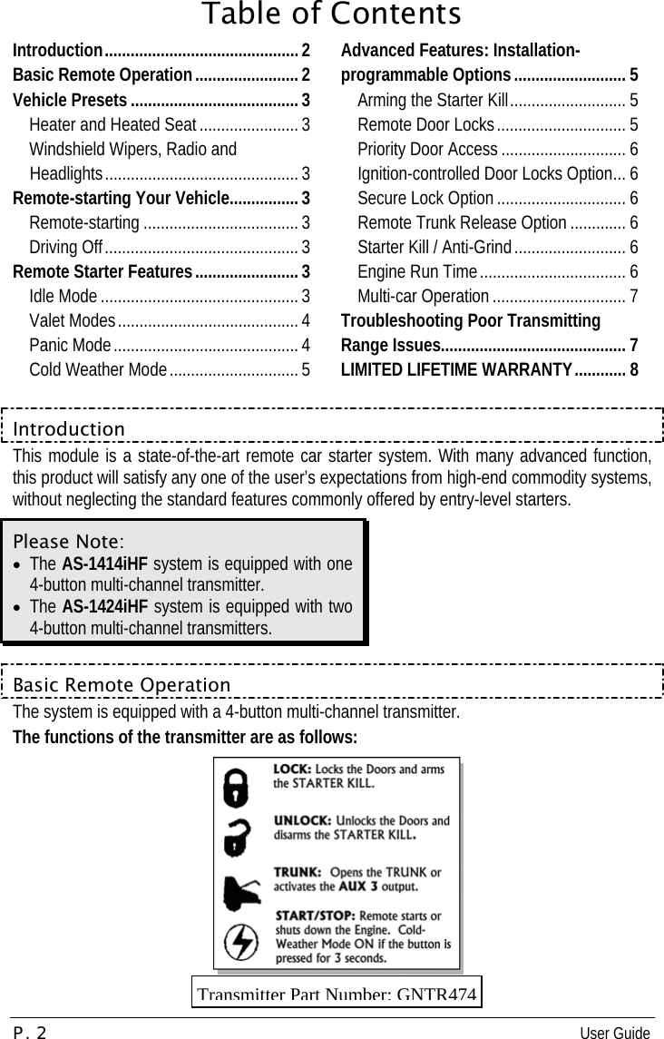 P. 2  User Guide   Table of Contents Introduction.............................................2 Basic Remote Operation........................2 Vehicle Presets ....................................... 3 Heater and Heated Seat ....................... 3 Windshield Wipers, Radio and Headlights............................................. 3 Remote-starting Your Vehicle................3 Remote-starting .................................... 3 Driving Off.............................................3 Remote Starter Features........................3 Idle Mode .............................................. 3 Valet Modes.......................................... 4 Panic Mode........................................... 4 Cold Weather Mode..............................5 Advanced Features: Installation-programmable Options.......................... 5 Arming the Starter Kill........................... 5 Remote Door Locks.............................. 5 Priority Door Access ............................. 6 Ignition-controlled Door Locks Option... 6 Secure Lock Option .............................. 6 Remote Trunk Release Option ............. 6 Starter Kill / Anti-Grind.......................... 6 Engine Run Time.................................. 6 Multi-car Operation ............................... 7 Troubleshooting Poor Transmitting Range Issues........................................... 7 LIMITED LIFETIME WARRANTY............ 8  Introduction This module is a state-of-the-art remote car starter system. With many advanced function, this product will satisfy any one of the user’s expectations from high-end commodity systems, without neglecting the standard features commonly offered by entry-level starters.  Please Note: •  The AS-1414iHF system is equipped with one 4-button multi-channel transmitter.  •  The AS-1424iHF system is equipped with two 4-button multi-channel transmitters.   Basic Remote Operation The system is equipped with a 4-button multi-channel transmitter. The functions of the transmitter are as follows:  Transmitter Part Number: GNTR474