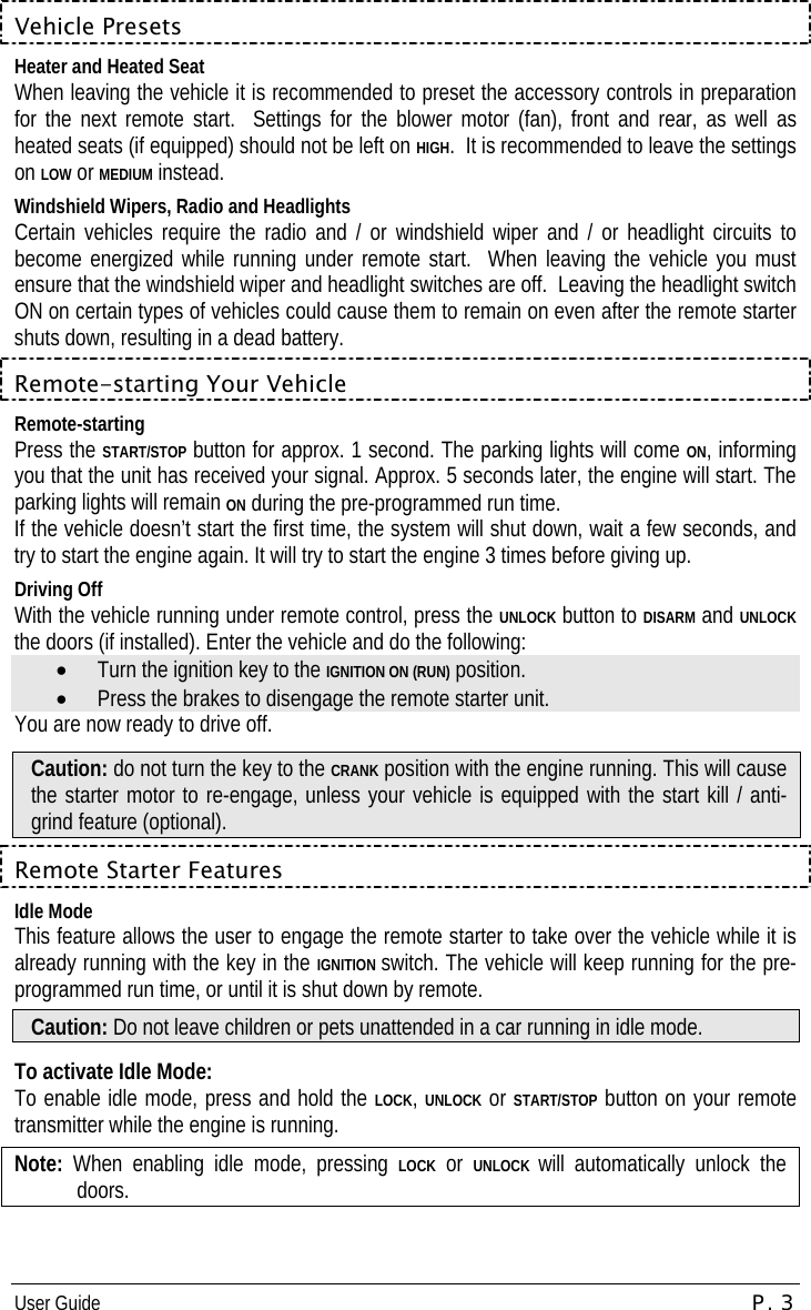 User Guide  P. 3 Vehicle Presets Heater and Heated Seat When leaving the vehicle it is recommended to preset the accessory controls in preparation for the next remote start.  Settings for the blower motor (fan), front and rear, as well as heated seats (if equipped) should not be left on HIGH.  It is recommended to leave the settings on LOW or MEDIUM instead. Windshield Wipers, Radio and Headlights Certain vehicles require the radio and / or windshield wiper and / or headlight circuits to become energized while running under remote start.  When leaving the vehicle you must ensure that the windshield wiper and headlight switches are off.  Leaving the headlight switch ON on certain types of vehicles could cause them to remain on even after the remote starter shuts down, resulting in a dead battery. Remote-starting Your Vehicle Remote-starting Press the START/STOP button for approx. 1 second. The parking lights will come ON, informing you that the unit has received your signal. Approx. 5 seconds later, the engine will start. The parking lights will remain ON during the pre-programmed run time. If the vehicle doesn’t start the first time, the system will shut down, wait a few seconds, and try to start the engine again. It will try to start the engine 3 times before giving up. Driving Off With the vehicle running under remote control, press the UNLOCK button to DISARM and UNLOCK the doors (if installed). Enter the vehicle and do the following: •  Turn the ignition key to the IGNITION ON (RUN) position. •  Press the brakes to disengage the remote starter unit. You are now ready to drive off. Caution: do not turn the key to the CRANK position with the engine running. This will cause the starter motor to re-engage, unless your vehicle is equipped with the start kill / anti-grind feature (optional). Remote Starter Features Idle Mode This feature allows the user to engage the remote starter to take over the vehicle while it is already running with the key in the IGNITION switch. The vehicle will keep running for the pre-programmed run time, or until it is shut down by remote. Caution: Do not leave children or pets unattended in a car running in idle mode.  To activate Idle Mode: To enable idle mode, press and hold the LOCK, UNLOCK or START/STOP button on your remote transmitter while the engine is running.  Note:  When enabling idle mode, pressing LOCK or UNLOCK will automatically unlock the doors. 