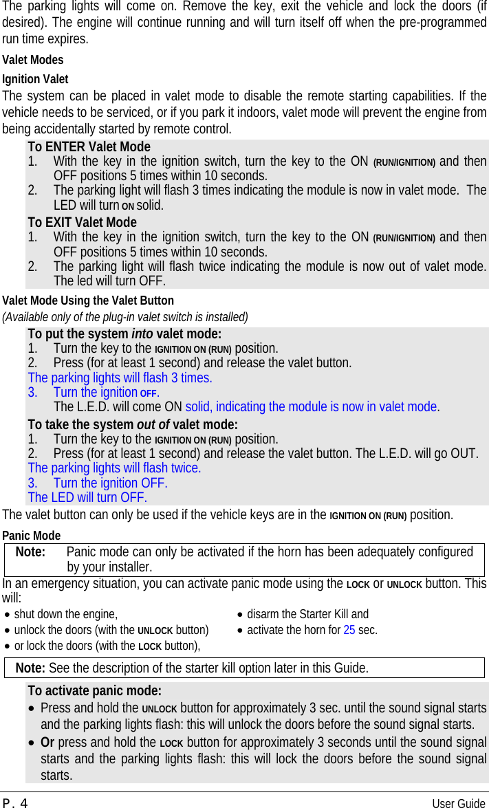 P. 4  User Guide  The parking lights will come on. Remove the key, exit the vehicle and lock the doors (if desired). The engine will continue running and will turn itself off when the pre-programmed run time expires. Valet Modes Ignition Valet The system can be placed in valet mode to disable the remote starting capabilities. If the vehicle needs to be serviced, or if you park it indoors, valet mode will prevent the engine from being accidentally started by remote control. To ENTER Valet Mode 1.  With the key in the ignition switch, turn the key to the ON (RUN/IGNITION) and then OFF positions 5 times within 10 seconds. 2.  The parking light will flash 3 times indicating the module is now in valet mode.  The LED will turn ON solid. To EXIT Valet Mode 1.  With the key in the ignition switch, turn the key to the ON (RUN/IGNITION) and then OFF positions 5 times within 10 seconds. 2.  The parking light will flash twice indicating the module is now out of valet mode.  The led will turn OFF. Valet Mode Using the Valet Button (Available only of the plug-in valet switch is installed)  To put the system into valet mode: 1.  Turn the key to the IGNITION ON (RUN) position. 2.  Press (for at least 1 second) and release the valet button.  The parking lights will flash 3 times. 3.  Turn the ignition OFF. The L.E.D. will come ON solid, indicating the module is now in valet mode. To take the system out of valet mode: 1.  Turn the key to the IGNITION ON (RUN) position. 2.  Press (for at least 1 second) and release the valet button. The L.E.D. will go OUT. The parking lights will flash twice. 3.  Turn the ignition OFF. The LED will turn OFF. The valet button can only be used if the vehicle keys are in the IGNITION ON (RUN) position. Panic Mode Note:   Panic mode can only be activated if the horn has been adequately configured by your installer. In an emergency situation, you can activate panic mode using the LOCK or UNLOCK button. This will: •  shut down the engine, •  unlock the doors (with the UNLOCK button) •  or lock the doors (with the LOCK button), •  disarm the Starter Kill and •  activate the horn for 25 sec.  Note: See the description of the starter kill option later in this Guide. To activate panic mode: •  Press and hold the UNLOCK button for approximately 3 sec. until the sound signal starts and the parking lights flash: this will unlock the doors before the sound signal starts. •  Or press and hold the LOCK button for approximately 3 seconds until the sound signal starts and the parking lights flash: this will lock the doors before the sound signal starts. 