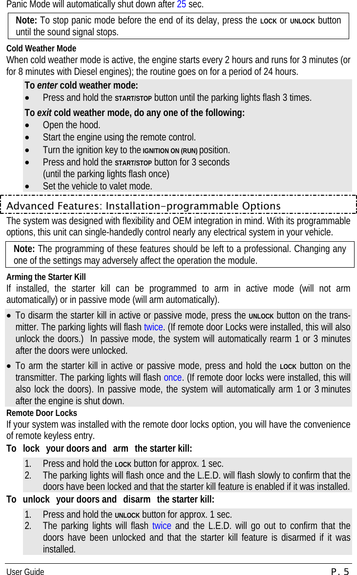 User Guide  P. 5 Panic Mode will automatically shut down after 25 sec. Note: To stop panic mode before the end of its delay, press the LOCK or UNLOCK button until the sound signal stops. Cold Weather Mode When cold weather mode is active, the engine starts every 2 hours and runs for 3 minutes (or for 8 minutes with Diesel engines); the routine goes on for a period of 24 hours. To enter cold weather mode: •  Press and hold the START/STOP button until the parking lights flash 3 times. To exit cold weather mode, do any one of the following: •  Open the hood. •  Start the engine using the remote control. •  Turn the ignition key to the IGNITION ON (RUN) position. •  Press and hold the START/STOP button for 3 seconds (until the parking lights flash once) •  Set the vehicle to valet mode. Advanced Features: Installation-programmable Options The system was designed with flexibility and OEM integration in mind. With its programmable options, this unit can single-handedly control nearly any electrical system in your vehicle.   Note: The programming of these features should be left to a professional. Changing any one of the settings may adversely affect the operation the module. Arming the Starter Kill If installed, the starter kill can be programmed to arm in active mode (will not arm automatically) or in passive mode (will arm automatically). •  To disarm the starter kill in active or passive mode, press the UNLOCK button on the trans-mitter. The parking lights will flash twice. (If remote door Locks were installed, this will also unlock the doors.)  In passive mode, the system will automatically rearm 1 or 3 minutes after the doors were unlocked. •  To arm the starter kill in active or passive mode, press and hold the LOCK button on the transmitter. The parking lights will flash once. (If remote door locks were installed, this will also lock the doors). In passive mode, the system will automatically arm 1 or 3 minutes after the engine is shut down. Remote Door Locks If your system was installed with the remote door locks option, you will have the convenience of remote keyless entry. To lock your doors and arm the starter kill: 1.  Press and hold the LOCK button for approx. 1 sec. 2.  The parking lights will flash once and the L.E.D. will flash slowly to confirm that the doors have been locked and that the starter kill feature is enabled if it was installed. To  unlock  your doors and  disarm  the starter kill: 1.  Press and hold the UNLOCK button for approx. 1 sec. 2.  The parking lights will flash twice and the L.E.D. will go out to confirm that the doors have been unlocked and that the starter kill feature is disarmed if it was installed. 