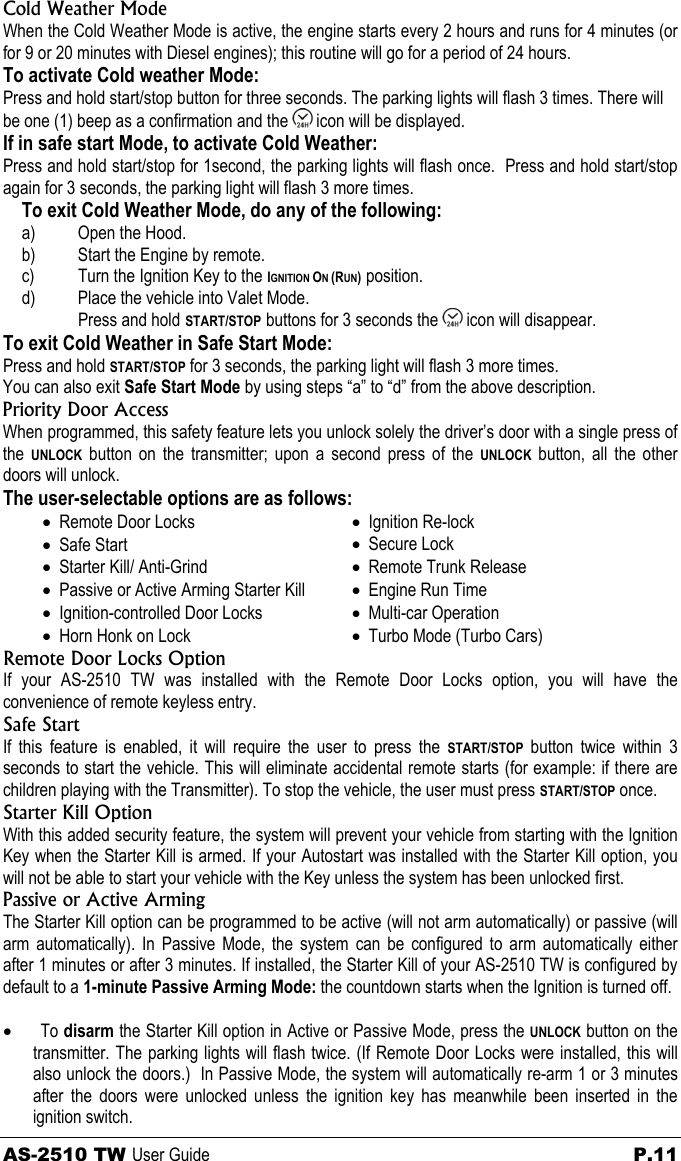 Cold Weather Mode When the Cold Weather Mode is active, the engine starts every 2 hours and runs for 4 minutes (or for 9 or 20 minutes with Diesel engines); this routine will go for a period of 24 hours. To activate Cold weather Mode: Press and hold start/stop button for three seconds. The parking lights will flash 3 times. There will be one (1) beep as a confirmation and the   icon will be displayed. If in safe start Mode, to activate Cold Weather: Press and hold start/stop for 1second, the parking lights will flash once.  Press and hold start/stop again for 3 seconds, the parking light will flash 3 more times. To exit Cold Weather Mode, do any of the following: a)  Open the Hood. b)  Start the Engine by remote. c)  Turn the Ignition Key to the IGNITION ON (RUN) position. d)  Place the vehicle into Valet Mode. Press and hold START/STOP buttons for 3 seconds the   icon will disappear. To exit Cold Weather in Safe Start Mode: Press and hold START/STOP for 3 seconds, the parking light will flash 3 more times. You can also exit Safe Start Mode by using steps “a” to “d” from the above description. Priority Door Access When programmed, this safety feature lets you unlock solely the driver’s door with a single press of the  UNLOCK button on the transmitter; upon a second press of the UNLOCK button, all the other doors will unlock. The user-selectable options are as follows: • Remote Door Locks • Safe Start • Starter Kill/ Anti-Grind • Passive or Active Arming Starter Kill • Ignition-controlled Door Locks • Horn Honk on Lock • Ignition Re-lock • Secure Lock • Remote Trunk Release • Engine Run Time • Multi-car Operation • Turbo Mode (Turbo Cars) Remote Door Locks Option If your AS-2510 TW was installed with the Remote Door Locks option, you will have the convenience of remote keyless entry.  Safe Start  If this feature is enabled, it will require the user to press the START/STOP button twice within 3 seconds to start the vehicle. This will eliminate accidental remote starts (for example: if there are children playing with the Transmitter). To stop the vehicle, the user must press START/STOP once. Starter Kill Option With this added security feature, the system will prevent your vehicle from starting with the Ignition Key when the Starter Kill is armed. If your Autostart was installed with the Starter Kill option, you will not be able to start your vehicle with the Key unless the system has been unlocked first.  Passive or Active Arming The Starter Kill option can be programmed to be active (will not arm automatically) or passive (will arm automatically). In Passive Mode, the system can be configured to arm automatically either after 1 minutes or after 3 minutes. If installed, the Starter Kill of your AS-2510 TW is configured by default to a 1-minute Passive Arming Mode: the countdown starts when the Ignition is turned off.  • To disarm the Starter Kill option in Active or Passive Mode, press the UNLOCK button on the transmitter. The parking lights will flash twice. (If Remote Door Locks were installed, this will also unlock the doors.)  In Passive Mode, the system will automatically re-arm 1 or 3 minutes after the doors were unlocked unless the ignition key has meanwhile been inserted in the ignition switch. AS-2510 TW User Guide  P.11 