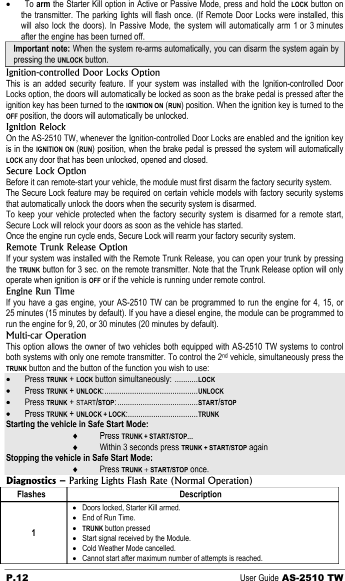 P.12 User Guide AS-2510 TW • To arm the Starter Kill option in Active or Passive Mode, press and hold the LOCK button on the transmitter. The parking lights will flash once. (If Remote Door Locks were installed, this will also lock the doors). In Passive Mode, the system will automatically arm 1 or 3 minutes after the engine has been turned off. Important note: When the system re-arms automatically, you can disarm the system again by pressing the UNLOCK button. Ignition-controlled Door Locks Option This is an added security feature. If your system was installed with the Ignition-controlled Door Locks option, the doors will automatically be locked as soon as the brake pedal is pressed after the ignition key has been turned to the IGNITION ON (RUN) position. When the ignition key is turned to the OFF position, the doors will automatically be unlocked. Ignition Relock On the AS-2510 TW, whenever the Ignition-controlled Door Locks are enabled and the ignition key is in the IGNITION ON (RUN) position, when the brake pedal is pressed the system will automatically LOCK any door that has been unlocked, opened and closed. Secure Lock Option Before it can remote-start your vehicle, the module must first disarm the factory security system. The Secure Lock feature may be required on certain vehicle models with factory security systems that automatically unlock the doors when the security system is disarmed. To keep your vehicle protected when the factory security system is disarmed for a remote start, Secure Lock will relock your doors as soon as the vehicle has started. Once the engine run cycle ends, Secure Lock will rearm your factory security system. Remote Trunk Release Option If your system was installed with the Remote Trunk Release, you can open your trunk by pressing the TRUNK button for 3 sec. on the remote transmitter. Note that the Trunk Release option will only operate when ignition is OFF or if the vehicle is running under remote control. Engine Run Time If you have a gas engine, your AS-2510 TW can be programmed to run the engine for 4, 15, or 25 minutes (15 minutes by default). If you have a diesel engine, the module can be programmed to run the engine for 9, 20, or 30 minutes (20 minutes by default).   Multi-car Operation This option allows the owner of two vehicles both equipped with AS-2510 TW systems to control both systems with only one remote transmitter. To control the 2nd vehicle, simultaneously press the TRUNK button and the button of the function you wish to use: • Press TRUNK + LOCK button simultaneously: ...........LOCK • Press TRUNK + UNLOCK:............................................UNLOCK • Press TRUNK + START/STOP:......................................START/STOP • Press TRUNK + UNLOCK + LOCK:.................................TRUNK Starting the vehicle in Safe Start Mode: ♦ Press TRUNK + START/STOP…  ♦ Within 3 seconds press TRUNK + START/STOP again Stopping the vehicle in Safe Start Mode: ♦ Press TRUNK + START/STOP once. Diagnostics – Parking Lights Flash Rate (Normal Operation) Flashes Description 1 • Doors locked, Starter Kill armed. • End of Run Time. • TRUNK button pressed • Start signal received by the Module. • Cold Weather Mode cancelled. • Cannot start after maximum number of attempts is reached. 