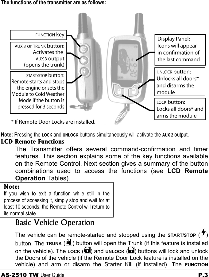             The functions of the transmitter are as follows:  Note: Pressing the LOCK and UNLOCK buttons simultaneously will activate the AUX 2 output. LCD Remote Functions The Transmitter offers several command-confirmation and timer features. This section explains some of the key functions available on the Remote Control. Next section gives a summary of the button combinations used to access the functions (see LCD Remote Operation Tables). Note: If you wish to exit a function while still in the process of accessing it, simply stop and wait for at least 10 seconds: the Remote Control will return to its normal state.  Basic Vehicle Operation The vehicle can be remote-started and stopped using the START/STOP ( ) button. The TRUNK ( ) button will open the Trunk (if this feature is installed on the vehicle). The LOCK ( ) and UNLOCK ( ) buttons will lock and unlock the Doors of the vehicle (if the Remote Door Lock feature is installed on the vehicle) and arm or disarm the Starter Kill (if installed). The FUNCTION AS-2510 TW User Guide  P.3 