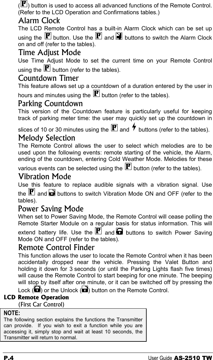 () button is used to access all advanced functions of the Remote Control. (Refer to the LCD Operation and Confirmations tables.) Alarm Clock The LCD Remote Control has a built-in Alarm Clock which can be set up using the   button. Use the   and   buttons to switch the Alarm Clock on and off (refer to the tables). Time Adjust Mode Use Time Adjust Mode to set the current time on your Remote Control using the   button (refer to the tables). Countdown Timer  This feature allows set up a countdown of a duration entered by the user in hours and minutes using the   button (refer to the tables). Parking Countdown This version of the Countdown feature is particularly useful for keeping track of parking meter time: the user may quickly set up the countdown in slices of 10 or 30 minutes using the   and   buttons (refer to the tables). Melody Selection The Remote Control allows the user to select which melodies are to be used upon the following events: remote starting of the vehicle, the Alarm, ending of the countdown, entering Cold Weather Mode. Melodies for these various events can be selected using the   button (refer to the tables). Vibration Mode Use this feature to replace audible signals with a vibration signal. Use the   and   buttons to switch Vibration Mode ON and OFF (refer to the tables). Power Saving Mode When set to Power Saving Mode, the Remote Control will cease polling the Remote Starter Module on a regular basis for status information. This will extend battery life. Use the   and   buttons to switch Power Saving Mode ON and OFF (refer to the tables). Remote Control Finder This function allows the user to locate the Remote Control when it has been accidentally dropped near the vehicle. Pressing the Valet Button and holding it down for 3 seconds (or until the Parking Lights flash five times) will cause the Remote Control to start beeping for one minute. The beeping will stop by itself after one minute, or it can be switched off by pressing the Lock ( ) or the Unlock ( ) button on the Remote Control. LCD Remote Operation  (First Car Control) NOTE: The following section explains the functions the Transmitter can provide.  If you wish to exit a function while you are accessing it, simply stop and wait at least 10 seconds, the Transmitter will return to normal.  P.4 User Guide AS-2510 TW 
