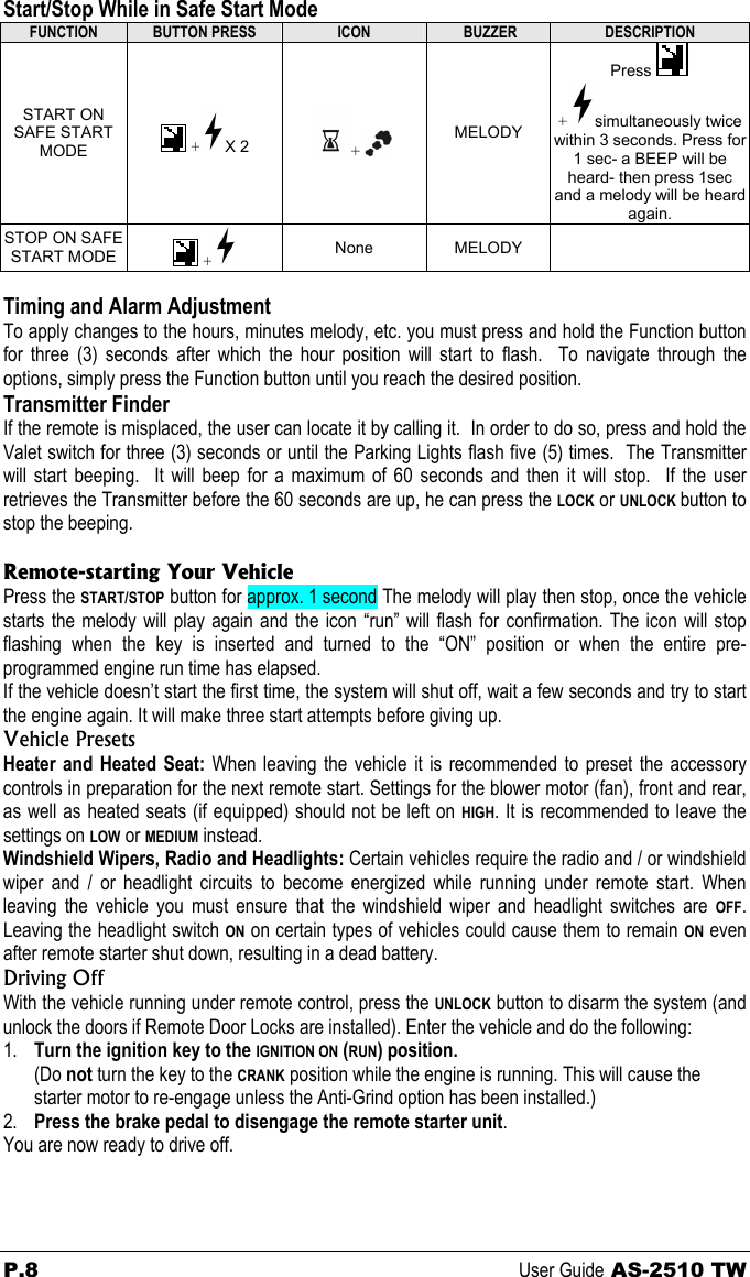 Start/Stop While in Safe Start Mode FUNCTION  BUTTON PRESS  ICON   BUZZER  DESCRIPTION START ON SAFE START MODE   + X 2  +   MELODY Press   +simultaneously twice within 3 seconds. Press for 1 sec- a BEEP will be heard- then press 1sec and a melody will be heard again.  STOP ON SAFE START MODE   +  None MELODY    Timing and Alarm Adjustment To apply changes to the hours, minutes melody, etc. you must press and hold the Function button for three (3) seconds after which the hour position will start to flash.  To navigate through the options, simply press the Function button until you reach the desired position. Transmitter Finder If the remote is misplaced, the user can locate it by calling it.  In order to do so, press and hold the Valet switch for three (3) seconds or until the Parking Lights flash five (5) times.  The Transmitter will start beeping.  It will beep for a maximum of 60 seconds and then it will stop.  If the user retrieves the Transmitter before the 60 seconds are up, he can press the LOCK or UNLOCK button to stop the beeping.  Remote-starting Your Vehicle Press the START/STOP button for approx. 1 second The melody will play then stop, once the vehicle starts the melody will play again and the icon “run” will flash for confirmation. The icon will stop flashing when the key is inserted and turned to the “ON” position or when the entire pre-programmed engine run time has elapsed. If the vehicle doesn’t start the first time, the system will shut off, wait a few seconds and try to start the engine again. It will make three start attempts before giving up. Vehicle Presets Heater and Heated Seat: When leaving the vehicle it is recommended to preset the accessory controls in preparation for the next remote start. Settings for the blower motor (fan), front and rear, as well as heated seats (if equipped) should not be left on HIGH. It is recommended to leave the settings on LOW or MEDIUM instead. Windshield Wipers, Radio and Headlights: Certain vehicles require the radio and / or windshield wiper and / or headlight circuits to become energized while running under remote start. When leaving the vehicle you must ensure that the windshield wiper and headlight switches are OFF. Leaving the headlight switch ON on certain types of vehicles could cause them to remain ON even after remote starter shut down, resulting in a dead battery. Driving Off With the vehicle running under remote control, press the UNLOCK button to disarm the system (and unlock the doors if Remote Door Locks are installed). Enter the vehicle and do the following: 1. Turn the ignition key to the IGNITION ON (RUN) position.  (Do not turn the key to the CRANK position while the engine is running. This will cause the starter motor to re-engage unless the Anti-Grind option has been installed.) 2. Press the brake pedal to disengage the remote starter unit. You are now ready to drive off. P.8 User Guide AS-2510 TW 