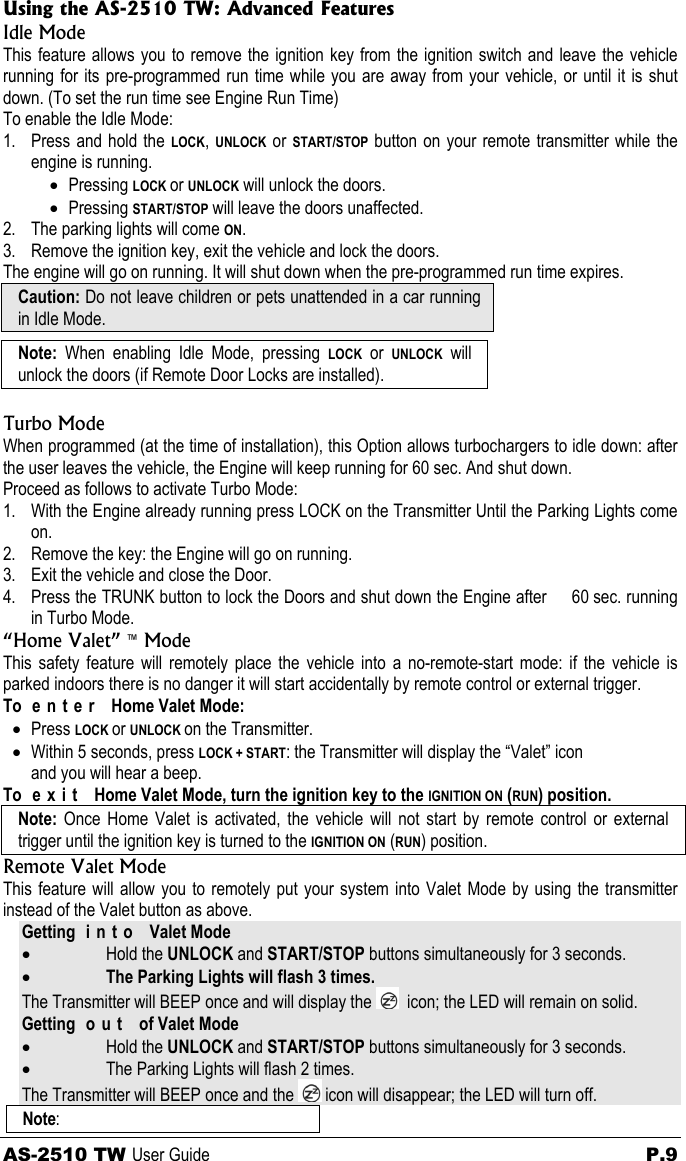 Using the AS-2510 TW: Advanced Features Idle Mode This feature allows you to remove the ignition key from the ignition switch and leave the vehicle running for its pre-programmed run time while you are away from your vehicle, or until it is shut down. (To set the run time see Engine Run Time) To enable the Idle Mode: 1. Press and hold the LOCK, UNLOCK or START/STOP button on your remote transmitter while the engine is running. • Pressing LOCK or UNLOCK will unlock the doors. • Pressing START/STOP will leave the doors unaffected. 2. The parking lights will come ON. 3. Remove the ignition key, exit the vehicle and lock the doors. The engine will go on running. It will shut down when the pre-programmed run time expires. Caution: Do not leave children or pets unattended in a car running in Idle Mode.  Note:  When enabling Idle Mode, pressing LOCK or UNLOCK will unlock the doors (if Remote Door Locks are installed).  Turbo Mode When programmed (at the time of installation), this Option allows turbochargers to idle down: after the user leaves the vehicle, the Engine will keep running for 60 sec. And shut down. Proceed as follows to activate Turbo Mode: 1. With the Engine already running press LOCK on the Transmitter Until the Parking Lights come on. 2. Remove the key: the Engine will go on running. 3. Exit the vehicle and close the Door. 4. Press the TRUNK button to lock the Doors and shut down the Engine after     60 sec. running in Turbo Mode. “Home Valet” ™ Mode This safety feature will remotely place the vehicle into a no-remote-start mode: if the vehicle is parked indoors there is no danger it will start accidentally by remote control or external trigger. To e n t e r  Home Valet Mode: • Press LOCK or UNLOCK on the Transmitter. • Within 5 seconds, press LOCK + START: the Transmitter will display the “Valet” icon and you will hear a beep. To  e x i t   Home Valet Mode, turn the ignition key to the IGNITION ON (RUN) position. Note:  Once Home Valet is activated, the vehicle will not start by remote control or external trigger until the ignition key is turned to the IGNITION ON (RUN) position. Remote Valet Mode This feature will allow you to remotely put your system into Valet Mode by using the transmitter instead of the Valet button as above. Getting i n t o  Valet Mode • Hold the UNLOCK and START/STOP buttons simultaneously for 3 seconds. • The Parking Lights will flash 3 times. The Transmitter will BEEP once and will display the    icon; the LED will remain on solid. Getting o u t  of Valet Mode • Hold the UNLOCK and START/STOP buttons simultaneously for 3 seconds. • The Parking Lights will flash 2 times. The Transmitter will BEEP once and the   icon will disappear; the LED will turn off. Note:  AS-2510 TW User Guide  P.9 