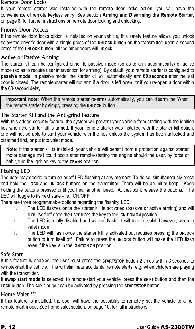 P. 12 User Guide AS-2300TW Remote Door Locks If your remote starter was installed with the remote door locks option, you will have the convenience of remote keyless entry. See section Arming and Disarming the Remote Starter, on page 8, for further instructions on remote door locking and unlocking. Priority Door Access If the remote door locks option is installed on your vehicle, this safety feature allows you unlock solely the driver’s door with a single press of the UNLOCK button on the transmitter; upon a second press of the UNLOCK button, all the other doors will unlock. Active or Passive Arming The starter kill can be configured either to passive mode (so as to arm automatically) or active mode (so as to require user intervention for arming). By default, your remote starter is configured to passive mode. In passive mode, the starter kill will automatically arm 60 seconds  after the last door is closed. The remote starter will not arm if a door is left open, or if you re-open a door within the 60-second delay. Important note: When the remote starter re-arms automatically, you can disarm the When the remote starter by simply pressing the UNLOCK button. The Starter Kill and the Anti-grind Feature With this added security feature, the system will prevent your vehicle from starting with the ignition key when the starter kill is armed. If your remote starter was installed with the starter kill option, one will not be able to start your vehicle with the key unless the system has been unlocked and disarmed first, or put into valet mode. Note: If the starter kill is installed, your vehicle will benefit from a protection against starter motor damage that could occur after remote-starting the engine should the user, by force of habit, turn the ignition key to the CRANK position. Flashing LED The user may decide to turn on or off LED flashing at any moment. To do so, simultaneously press and hold the LOCK and UNLOCK buttons on the transmitter. There will be an initial beep.  Keep holding the buttons pressed until you hear another beep.  At that point release the buttons.  The LED will toggle to its next state –i.e.: ON/OFF: There are three programmable options regarding the flashing LED: i. The LED flashes once the starter kill is activated (passive or active arming) and will turn itself off once the user turns the key to the IGNITION ON position. ii. The LED is totally disabled and will not flash –it will turn on solid, however, when in valet mode. iii. The LED will flash once the starter kill is activated but requires pressing the UNLOCK button to turn itself off.  Failure to press the UNLOCK button will make the LED flash even if the key is in the IGNITION ON position. Safe Start If this feature is enabled, the user must press the START/STOP button 2 times within 3 seconds to remote-start the vehicle. This will eliminate accidental remote starts, e.g. when children are playing with the transmitter. If swap start mode is selected, to remote-start your vehicle, press the SHIFT  button and then the LOCK button. The AUX 2 output can be activated by pressing the START/STOP button. Home Valet TM If this feature is installed, the user will have the possibility to remotely set the vehicle to a no-remote-start mode. See home valet section, on page 10, for full instructions. 