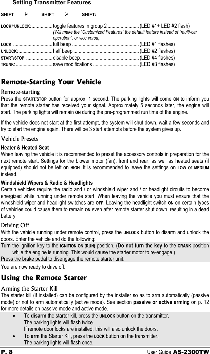 P. 8 User Guide AS-2300TW Setting Transmitter Features  SHIFT ¾ SHIFT ¾ SHIFT:  LOCK+UNLOCK:................toggle features in group 2 ........................(LED #1+ LED #2 flash) (Will make the “Customized Features” the default feature instead of “multi-car operation”, or vice versa). LOCK:..............................full beep ...................................................(LED #1 flashes) UNLOCK:..........................half beep .................................................. (LED #2 flashes) START/STOP:....................disable beep............................................. (LED #4 flashes) TRUNK:............................save modifications ...................................(LED #3 flashes)  Remote-Starting Your Vehicle Remote-starting Press the START/STOP button for approx. 1 second. The parking lights will come ON to inform you that the remote starter has received your signal. Approximately 5 seconds later, the engine will start. The parking lights will remain ON during the pre-programmed run time of the engine. If the vehicle does not start at the first attempt, the system will shut down, wait a few seconds and try to start the engine again. There will be 3 start attempts before the system gives up. Vehicle Presets Heater &amp; Heated Seat When leaving the vehicle it is recommended to preset the accessory controls in preparation for the next remote start. Settings for the blower motor (fan), front and rear, as well as heated seats (if equipped) should not be left on HIGH. It is recommended to leave the settings on LOW or MEDIUM instead. Windshield Wipers &amp; Radio &amp; Headlights Certain vehicles require the radio and / or windshield wiper and / or headlight circuits to become energized while running under remote start. When leaving the vehicle you must ensure that the windshield wiper and headlight switches are OFF. Leaving the headlight switch ON on certain types of vehicles could cause them to remain ON even after remote starter shut down, resulting in a dead battery. Driving Off With the vehicle running under remote control, press the UNLOCK button to disarm and unlock the doors. Enter the vehicle and do the following: Turn the ignition key to the IGNITION ON (RUN) position. (Do not turn the key to the CRANK position while the engine is running. This would cause the starter motor to re-engage.) Press the brake pedal to disengage the remote starter unit. You are now ready to drive off. Using the Remote Starter Arming the Starter Kill The starter kill (if installed) can be configured by the installer so as to arm automatically (passive mode) or not to arm automatically (active mode). See section passive or active arming on p. 12 for more details on passive mode and active mode. •  To disarm the starter kill, press the UNLOCK button on the transmitter.   The parking lights will flash twice.    If remote door locks are installed, this will also unlock the doors. •  To arm the Starter Kill, press the LOCK button on the transmitter.   The parking lights will flash once.  