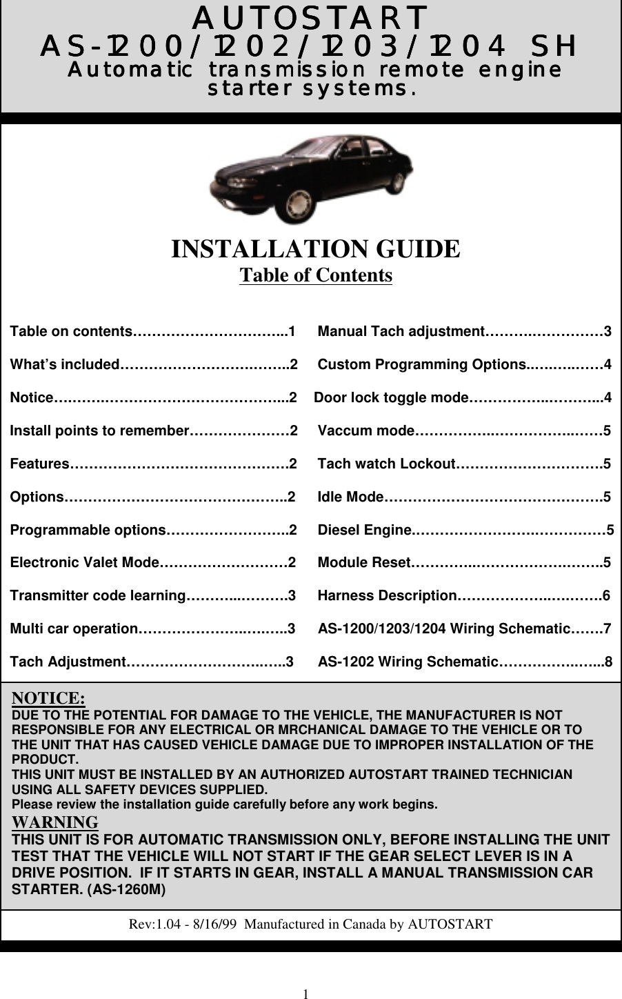 1Table on contents…………………………...1What’s included……………………….……..2Notice….…….………………………………...2Install points to remember…………………2Features……………………………………….2Options………………………………………..2Programmable options……………………..2Electronic Valet Mode………………………2Transmitter code learning………...……….3Multi car operation…………………..….…..3Tach Adjustment………………………..…..3 Manual Tach adjustment……….……………3 Custom Programming Options..….…..……4Door lock toggle mode……………..………...4 Vaccum mode……………..……………..……5 Tach watch Lockout………………………….5 Idle Mode……………………………………….5 Diesel Engine.…………………….……………5 Module Reset…………..……………….……..5 Harness Description………………..….…….6 AS-1200/1203/1204 Wiring Schematic…….7 AS-1202 Wiring Schematic……………..…...8AUTOSTARTAUTOSTARTAUTOSTARTAUTOSTARTAS-1200/1202/1203/1204 SHAS-1200/1202/1203/1204 SHAS-1200/1202/1203/1204 SHAS-1200/1202/1203/1204 SH Automatic transmission remote engine Automatic transmission remote engine Automatic transmission remote engine Automatic transmission remote enginestarter systems.starter systems.starter systems.starter systems.NOTICE:DUE TO THE POTENTIAL FOR DAMAGE TO THE VEHICLE, THE MANUFACTURER IS NOTRESPONSIBLE FOR ANY ELECTRICAL OR MRCHANICAL DAMAGE TO THE VEHICLE OR TOTHE UNIT THAT HAS CAUSED VEHICLE DAMAGE DUE TO IMPROPER INSTALLATION OF THEPRODUCT.THIS UNIT MUST BE INSTALLED BY AN AUTHORIZED AUTOSTART TRAINED TECHNICIANUSING ALL SAFETY DEVICES SUPPLIED.Please review the installation guide carefully before any work begins.WARNINGTHIS UNIT IS FOR AUTOMATIC TRANSMISSION ONLY, BEFORE INSTALLING THE UNITTEST THAT THE VEHICLE WILL NOT START IF THE GEAR SELECT LEVER IS IN ADRIVE POSITION.  IF IT STARTS IN GEAR, INSTALL A MANUAL TRANSMISSION CARSTARTER. (AS-1260M)Rev:1.04 - 8/16/99  Manufactured in Canada by AUTOSTARTINSTALLATION GUIDETable of Contents