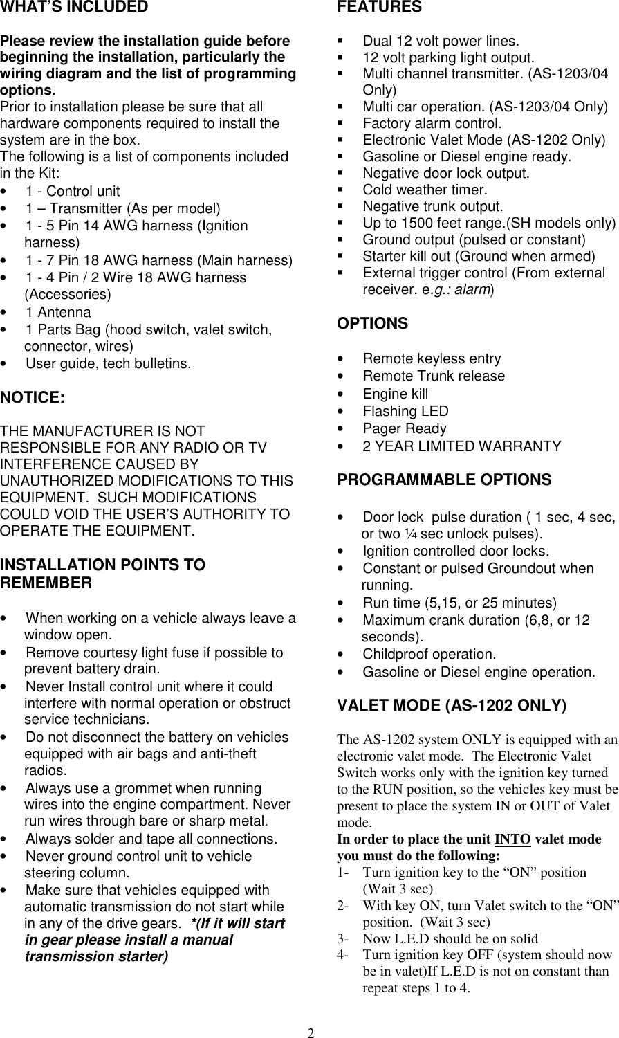 2WHAT’S INCLUDEDPlease review the installation guide beforebeginning the installation, particularly thewiring diagram and the list of programmingoptions.Prior to installation please be sure that allhardware components required to install thesystem are in the box.The following is a list of components includedin the Kit:•  1 - Control unit•  1 – Transmitter (As per model)•  1 - 5 Pin 14 AWG harness (Ignitionharness)•  1 - 7 Pin 18 AWG harness (Main harness)•  1 - 4 Pin / 2 Wire 18 AWG harness(Accessories)• 1 Antenna•  1 Parts Bag (hood switch, valet switch,connector, wires)•  User guide, tech bulletins.NOTICE:THE MANUFACTURER IS NOTRESPONSIBLE FOR ANY RADIO OR TVINTERFERENCE CAUSED BYUNAUTHORIZED MODIFICATIONS TO THISEQUIPMENT.  SUCH MODIFICATIONSCOULD VOID THE USER’S AUTHORITY TOOPERATE THE EQUIPMENT.INSTALLATION POINTS TOREMEMBER•  When working on a vehicle always leave awindow open.•  Remove courtesy light fuse if possible toprevent battery drain.•  Never Install control unit where it couldinterfere with normal operation or obstructservice technicians.•  Do not disconnect the battery on vehiclesequipped with air bags and anti-theftradios.•  Always use a grommet when runningwires into the engine compartment. Neverrun wires through bare or sharp metal.•  Always solder and tape all connections.•  Never ground control unit to vehiclesteering column.•  Make sure that vehicles equipped withautomatic transmission do not start whilein any of the drive gears.  *(If it will startin gear please install a manualtransmission starter)FEATURES  Dual 12 volt power lines.  12 volt parking light output.  Multi channel transmitter. (AS-1203/04Only)  Multi car operation. (AS-1203/04 Only)  Factory alarm control.  Electronic Valet Mode (AS-1202 Only)  Gasoline or Diesel engine ready.  Negative door lock output. Cold weather timer.  Negative trunk output.  Up to 1500 feet range.(SH models only)  Ground output (pulsed or constant)  Starter kill out (Ground when armed)  External trigger control (From externalreceiver. e.g.: alarm)OPTIONS•  Remote keyless entry•  Remote Trunk release• Engine kill• Flashing LED• Pager Ready• 2 YEAR LIMITED WARRANTYPROGRAMMABLE OPTIONS•  Door lock  pulse duration ( 1 sec, 4 sec,or two ¼ sec unlock pulses).•  Ignition controlled door locks.•  Constant or pulsed Groundout whenrunning.•  Run time (5,15, or 25 minutes)•  Maximum crank duration (6,8, or 12seconds).• Childproof operation.•  Gasoline or Diesel engine operation.VALET MODE (AS-1202 ONLY)The AS-1202 system ONLY is equipped with anelectronic valet mode.  The Electronic ValetSwitch works only with the ignition key turnedto the RUN position, so the vehicles key must bepresent to place the system IN or OUT of Valetmode.In order to place the unit INTO valet modeyou must do the following:1- Turn ignition key to the “ON” position(Wait 3 sec)2- With key ON, turn Valet switch to the “ON”position.  (Wait 3 sec)3- Now L.E.D should be on solid4- Turn ignition key OFF (system should nowbe in valet)If L.E.D is not on constant thanrepeat steps 1 to 4.