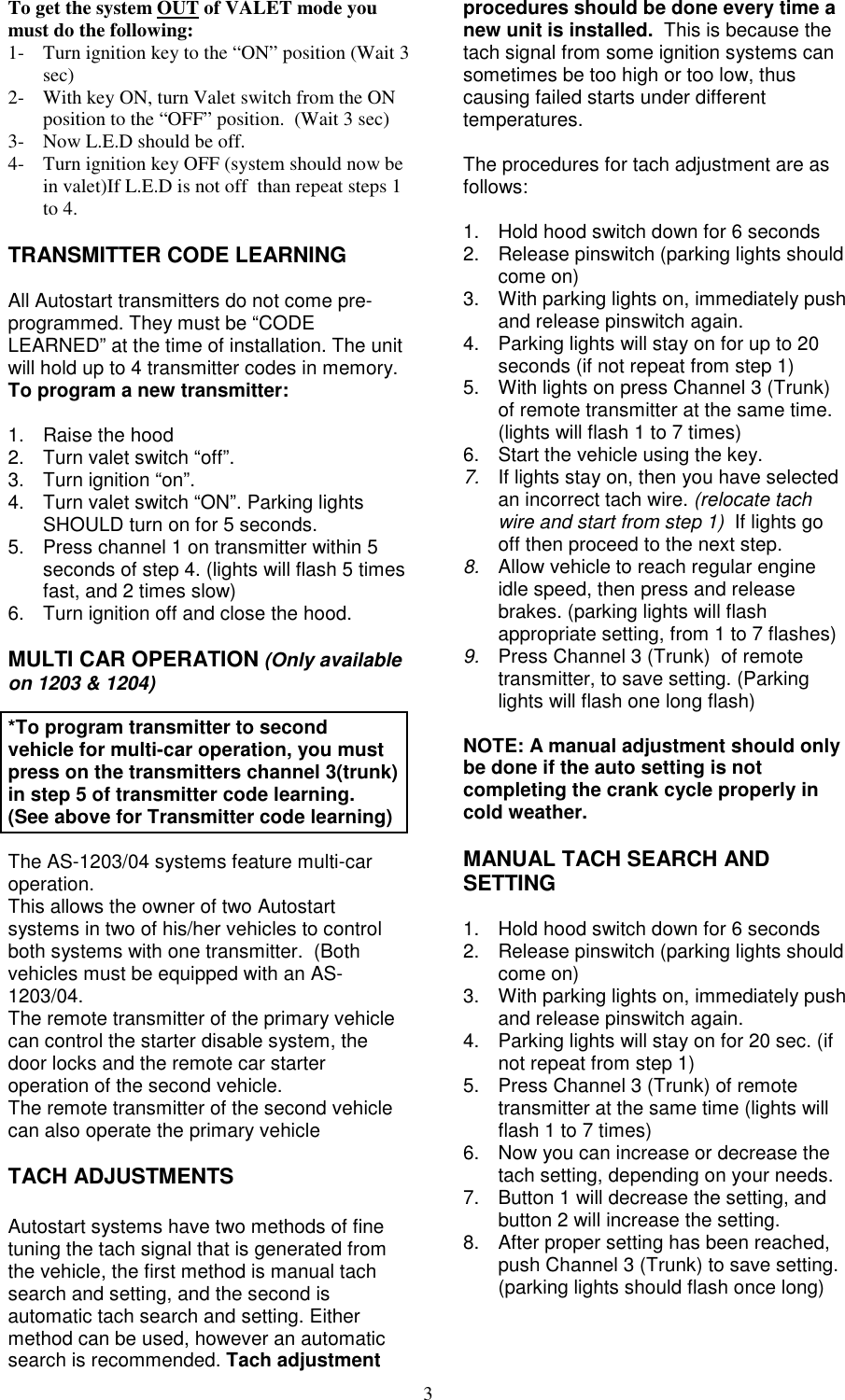 3To get the system OUT of VALET mode youmust do the following:1- Turn ignition key to the “ON” position (Wait 3sec)2- With key ON, turn Valet switch from the ONposition to the “OFF” position.  (Wait 3 sec)3- Now L.E.D should be off.4- Turn ignition key OFF (system should now bein valet)If L.E.D is not off  than repeat steps 1to 4.TRANSMITTER CODE LEARNINGAll Autostart transmitters do not come pre-programmed. They must be “CODELEARNED” at the time of installation. The unitwill hold up to 4 transmitter codes in memory.To program a new transmitter:1. Raise the hood2.  Turn valet switch “off”.3.  Turn ignition “on”.4.  Turn valet switch “ON”. Parking lightsSHOULD turn on for 5 seconds.5.  Press channel 1 on transmitter within 5seconds of step 4. (lights will flash 5 timesfast, and 2 times slow)6.  Turn ignition off and close the hood.MULTI CAR OPERATION (Only availableon 1203 &amp; 1204)*To program transmitter to secondvehicle for multi-car operation, you mustpress on the transmitters channel 3(trunk)in step 5 of transmitter code learning.(See above for Transmitter code learning)The AS-1203/04 systems feature multi-caroperation.This allows the owner of two Autostartsystems in two of his/her vehicles to controlboth systems with one transmitter.  (Bothvehicles must be equipped with an AS-1203/04.The remote transmitter of the primary vehiclecan control the starter disable system, thedoor locks and the remote car starteroperation of the second vehicle.The remote transmitter of the second vehiclecan also operate the primary vehicleTACH ADJUSTMENTSAutostart systems have two methods of finetuning the tach signal that is generated fromthe vehicle, the first method is manual tachsearch and setting, and the second isautomatic tach search and setting. Eithermethod can be used, however an automaticsearch is recommended. Tach adjustmentprocedures should be done every time anew unit is installed.  This is because thetach signal from some ignition systems cansometimes be too high or too low, thuscausing failed starts under differenttemperatures.The procedures for tach adjustment are asfollows:1.  Hold hood switch down for 6 seconds2.  Release pinswitch (parking lights shouldcome on)3.  With parking lights on, immediately pushand release pinswitch again.4.  Parking lights will stay on for up to 20seconds (if not repeat from step 1)5.  With lights on press Channel 3 (Trunk)of remote transmitter at the same time.(lights will flash 1 to 7 times)6.  Start the vehicle using the key.7.  If lights stay on, then you have selectedan incorrect tach wire. (relocate tachwire and start from step 1)  If lights gooff then proceed to the next step.8.  Allow vehicle to reach regular engineidle speed, then press and releasebrakes. (parking lights will flashappropriate setting, from 1 to 7 flashes)9.  Press Channel 3 (Trunk)  of remotetransmitter, to save setting. (Parkinglights will flash one long flash)NOTE: A manual adjustment should onlybe done if the auto setting is notcompleting the crank cycle properly incold weather.MANUAL TACH SEARCH ANDSETTING1.  Hold hood switch down for 6 seconds2.  Release pinswitch (parking lights shouldcome on)3.  With parking lights on, immediately pushand release pinswitch again.4.  Parking lights will stay on for 20 sec. (ifnot repeat from step 1)5.  Press Channel 3 (Trunk) of remotetransmitter at the same time (lights willflash 1 to 7 times)6.  Now you can increase or decrease thetach setting, depending on your needs.7.  Button 1 will decrease the setting, andbutton 2 will increase the setting.8.  After proper setting has been reached,push Channel 3 (Trunk) to save setting.(parking lights should flash once long)